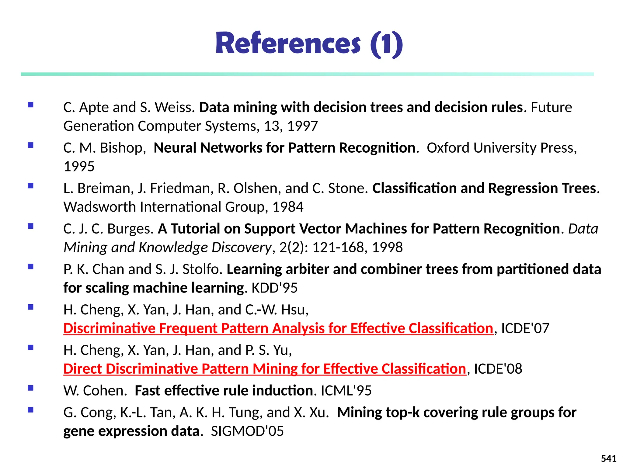 References (1)
 C. Apte and S. Weiss. Data mining with decision trees and decision rules. Future
Generation Computer Systems, 13, 1997
 C. M. Bishop, Neural Networks for Pattern Recognition. Oxford University Press,
1995
 L. Breiman, J. Friedman, R. Olshen, and C. Stone. Classification and Regression Trees.
Wadsworth International Group, 1984
 C. J. C. Burges. A Tutorial on Support Vector Machines for Pattern Recognition. Data
Mining and Knowledge Discovery, 2(2): 121-168, 1998
 P. K. Chan and S. J. Stolfo. Learning arbiter and combiner trees from partitioned data
for scaling machine learning. KDD'95
 H. Cheng, X. Yan, J. Han, and C.-W. Hsu,
Discriminative Frequent Pattern Analysis for Effective Classification, ICDE'07
 H. Cheng, X. Yan, J. Han, and P. S. Yu,
Direct Discriminative Pattern Mining for Effective Classification, ICDE'08
 W. Cohen. Fast effective rule induction. ICML'95
 G. Cong, K.-L. Tan, A. K. H. Tung, and X. Xu. Mining top-k covering rule groups for
gene expression data. SIGMOD'05
541
 