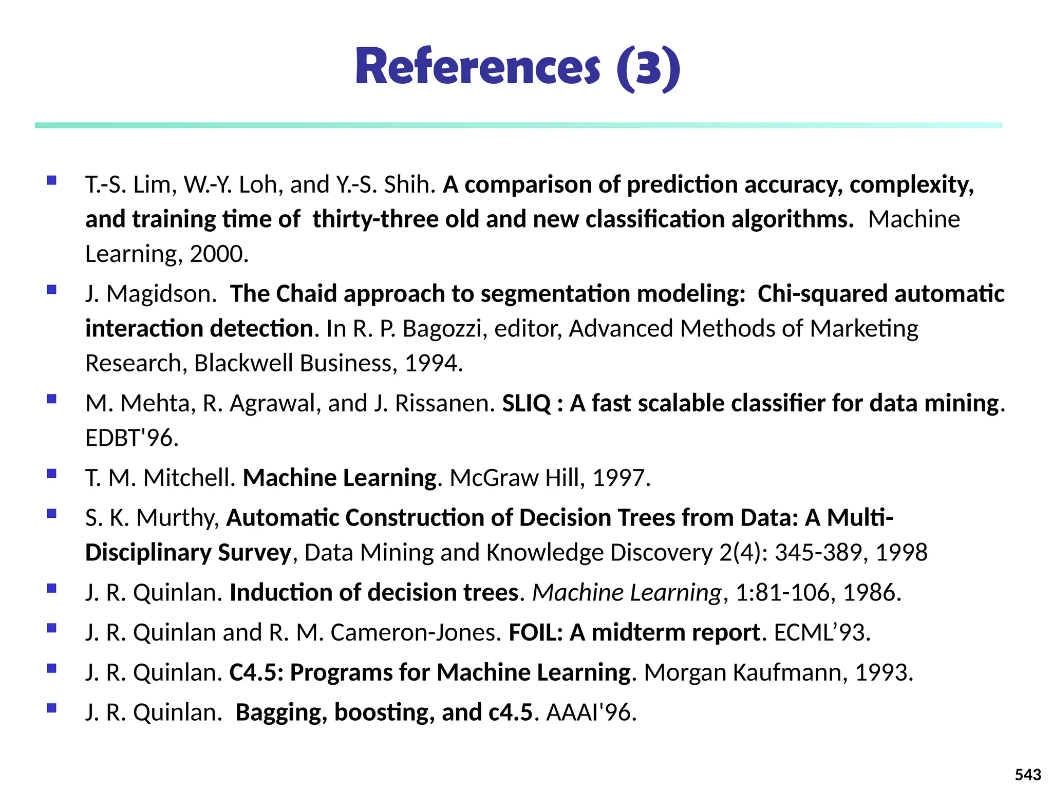 References (3)
 T.-S. Lim, W.-Y. Loh, and Y.-S. Shih. A comparison of prediction accuracy, complexity,
and training time of thirty-three old and new classification algorithms. Machine
Learning, 2000.
 J. Magidson. The Chaid approach to segmentation modeling: Chi-squared automatic
interaction detection. In R. P. Bagozzi, editor, Advanced Methods of Marketing
Research, Blackwell Business, 1994.
 M. Mehta, R. Agrawal, and J. Rissanen. SLIQ : A fast scalable classifier for data mining.
EDBT'96.
 T. M. Mitchell. Machine Learning. McGraw Hill, 1997.
 S. K. Murthy, Automatic Construction of Decision Trees from Data: A Multi-
Disciplinary Survey, Data Mining and Knowledge Discovery 2(4): 345-389, 1998
 J. R. Quinlan. Induction of decision trees. Machine Learning, 1:81-106, 1986.
 J. R. Quinlan and R. M. Cameron-Jones. FOIL: A midterm report. ECML’93.
 J. R. Quinlan. C4.5: Programs for Machine Learning. Morgan Kaufmann, 1993.
 J. R. Quinlan. Bagging, boosting, and c4.5. AAAI'96.
543
 