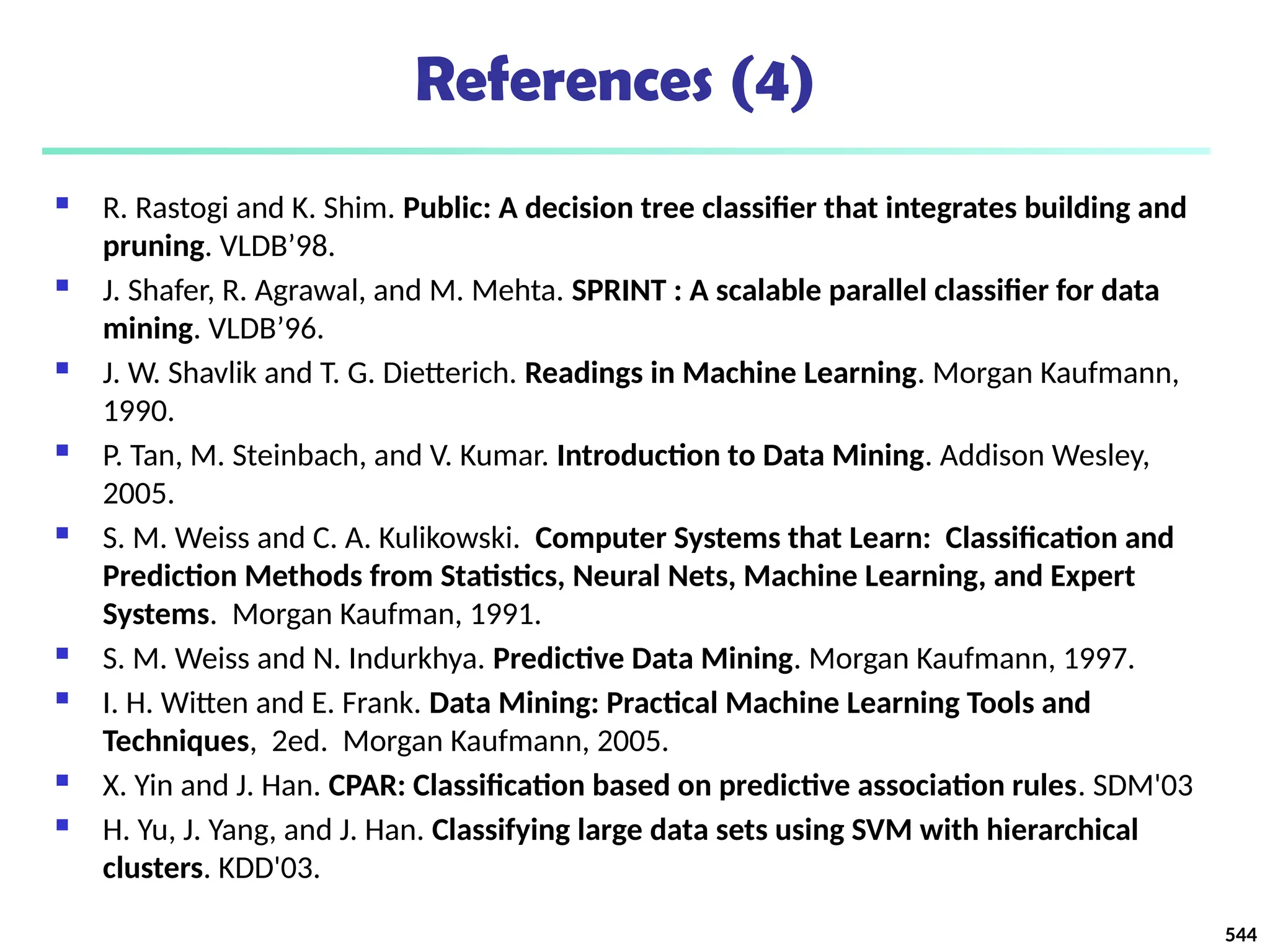References (4)
 R. Rastogi and K. Shim. Public: A decision tree classifier that integrates building and
pruning. VLDB’98.
 J. Shafer, R. Agrawal, and M. Mehta. SPRINT : A scalable parallel classifier for data
mining. VLDB’96.
 J. W. Shavlik and T. G. Dietterich. Readings in Machine Learning. Morgan Kaufmann,
1990.
 P. Tan, M. Steinbach, and V. Kumar. Introduction to Data Mining. Addison Wesley,
2005.
 S. M. Weiss and C. A. Kulikowski. Computer Systems that Learn: Classification and
Prediction Methods from Statistics, Neural Nets, Machine Learning, and Expert
Systems. Morgan Kaufman, 1991.
 S. M. Weiss and N. Indurkhya. Predictive Data Mining. Morgan Kaufmann, 1997.
 I. H. Witten and E. Frank. Data Mining: Practical Machine Learning Tools and
Techniques, 2ed. Morgan Kaufmann, 2005.
 X. Yin and J. Han. CPAR: Classification based on predictive association rules. SDM'03
 H. Yu, J. Yang, and J. Han. Classifying large data sets using SVM with hierarchical
clusters. KDD'03.
544
 