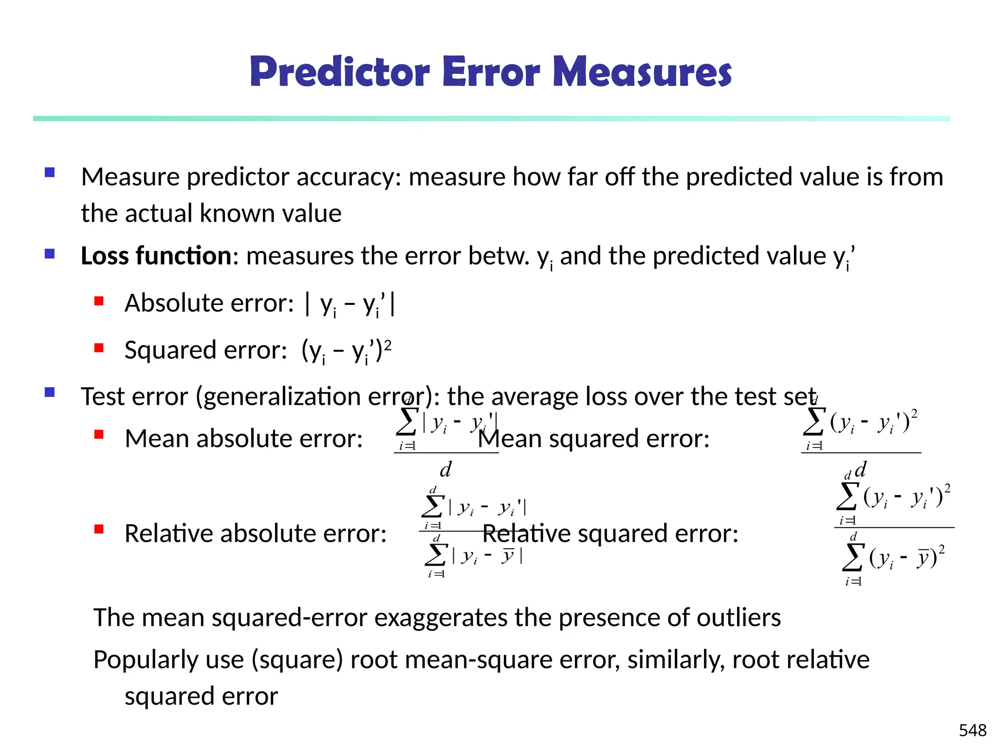 548
Predictor Error Measures
 Measure predictor accuracy: measure how far off the predicted value is from
the actual known value
 Loss function: measures the error betw. yi and the predicted value yi’
 Absolute error: | yi – yi’|
 Squared error: (yi – yi’)2
 Test error (generalization error): the average loss over the test set
 Mean absolute error: Mean squared error:
 Relative absolute error: Relative squared error:
The mean squared-error exaggerates the presence of outliers
Popularly use (square) root mean-square error, similarly, root relative
squared error
d
y
y
d
i
i
i



1
|
'
|
d
y
y
d
i
i
i



1
2
)
'
(






d
i
i
d
i
i
i
y
y
y
y
1
1
|
|
|
'
|






d
i
i
d
i
i
i
y
y
y
y
1
2
1
2
)
(
)
'
(
 