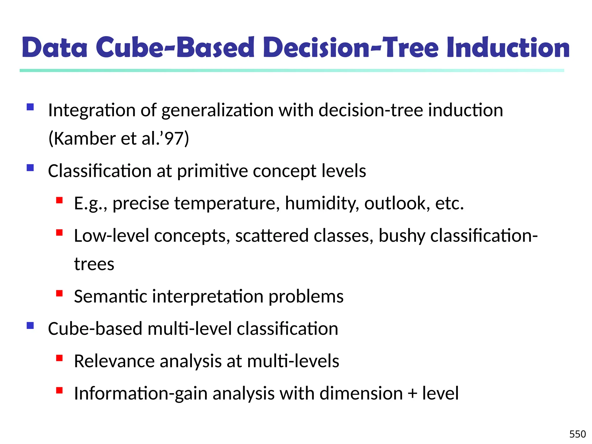 550
Data Cube-Based Decision-Tree Induction
 Integration of generalization with decision-tree induction
(Kamber et al.’97)
 Classification at primitive concept levels
 E.g., precise temperature, humidity, outlook, etc.
 Low-level concepts, scattered classes, bushy classification-
trees
 Semantic interpretation problems
 Cube-based multi-level classification
 Relevance analysis at multi-levels
 Information-gain analysis with dimension + level
 