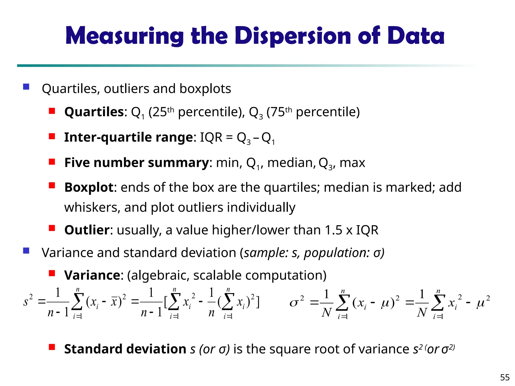 55
Measuring the Dispersion of Data
 Quartiles, outliers and boxplots
 Quartiles: Q1 (25th
percentile), Q3 (75th
percentile)
 Inter-quartile range: IQR = Q3 –Q1
 Five number summary: min, Q1, median, Q3, max
 Boxplot: ends of the box are the quartiles; median is marked; add
whiskers, and plot outliers individually
 Outlier: usually, a value higher/lower than 1.5 x IQR
 Variance and standard deviation (sample: s, population: σ)
 Variance: (algebraic, scalable computation)
 Standard deviation s (or σ) is the square root of variance s2 (
or σ2)
 
  







n
i
n
i
i
i
n
i
i x
n
x
n
x
x
n
s
1 1
2
2
1
2
2
]
)
(
1
[
1
1
)
(
1
1

 





n
i
i
n
i
i x
N
x
N 1
2
2
1
2
2 1
)
(
1



 