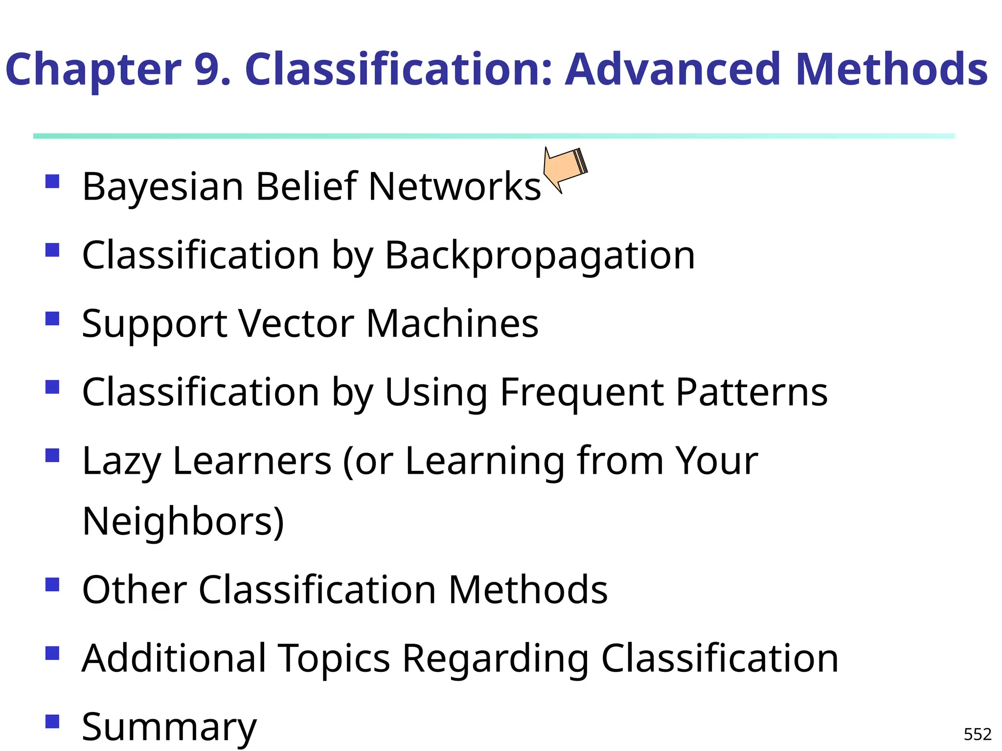 552
Chapter 9. Classification: Advanced Methods
 Bayesian Belief Networks
 Classification by Backpropagation
 Support Vector Machines
 Classification by Using Frequent Patterns
 Lazy Learners (or Learning from Your
Neighbors)
 Other Classification Methods
 Additional Topics Regarding Classification
 Summary
 