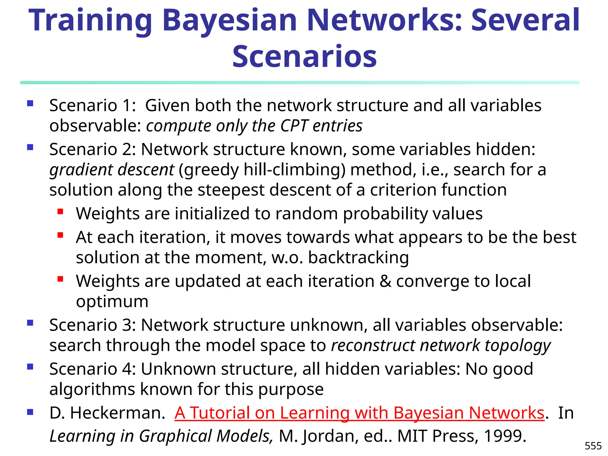 555
Training Bayesian Networks: Several
Scenarios
 Scenario 1: Given both the network structure and all variables
observable: compute only the CPT entries
 Scenario 2: Network structure known, some variables hidden:
gradient descent (greedy hill-climbing) method, i.e., search for a
solution along the steepest descent of a criterion function
 Weights are initialized to random probability values
 At each iteration, it moves towards what appears to be the best
solution at the moment, w.o. backtracking
 Weights are updated at each iteration & converge to local
optimum
 Scenario 3: Network structure unknown, all variables observable:
search through the model space to reconstruct network topology
 Scenario 4: Unknown structure, all hidden variables: No good
algorithms known for this purpose
 D. Heckerman. A Tutorial on Learning with Bayesian Networks. In
Learning in Graphical Models, M. Jordan, ed.. MIT Press, 1999.
 