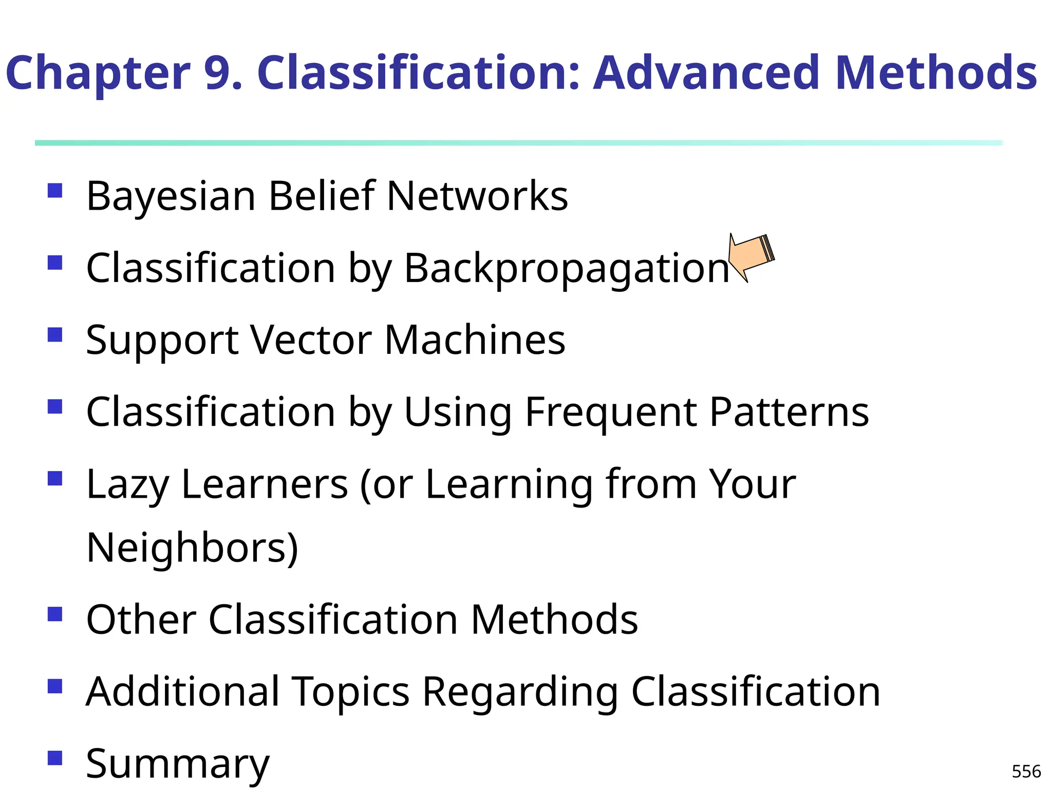 556
Chapter 9. Classification: Advanced Methods
 Bayesian Belief Networks
 Classification by Backpropagation
 Support Vector Machines
 Classification by Using Frequent Patterns
 Lazy Learners (or Learning from Your
Neighbors)
 Other Classification Methods
 Additional Topics Regarding Classification
 Summary
 