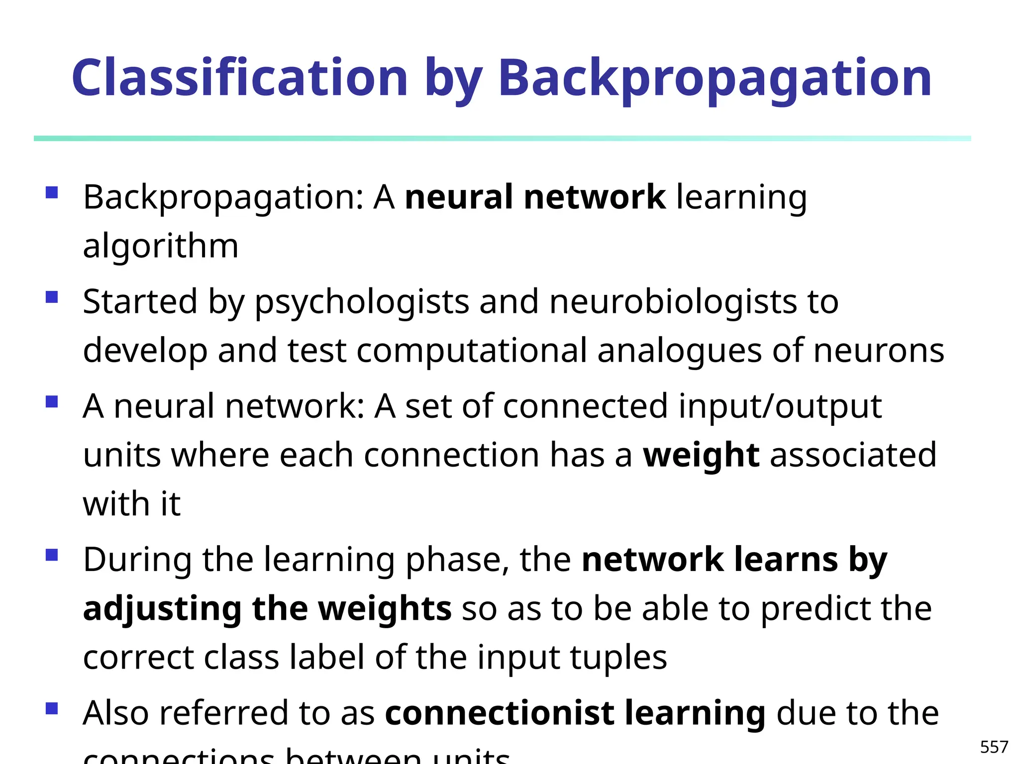 557
Classification by Backpropagation
 Backpropagation: A neural network learning
algorithm
 Started by psychologists and neurobiologists to
develop and test computational analogues of neurons
 A neural network: A set of connected input/output
units where each connection has a weight associated
with it
 During the learning phase, the network learns by
adjusting the weights so as to be able to predict the
correct class label of the input tuples
 Also referred to as connectionist learning due to the
 