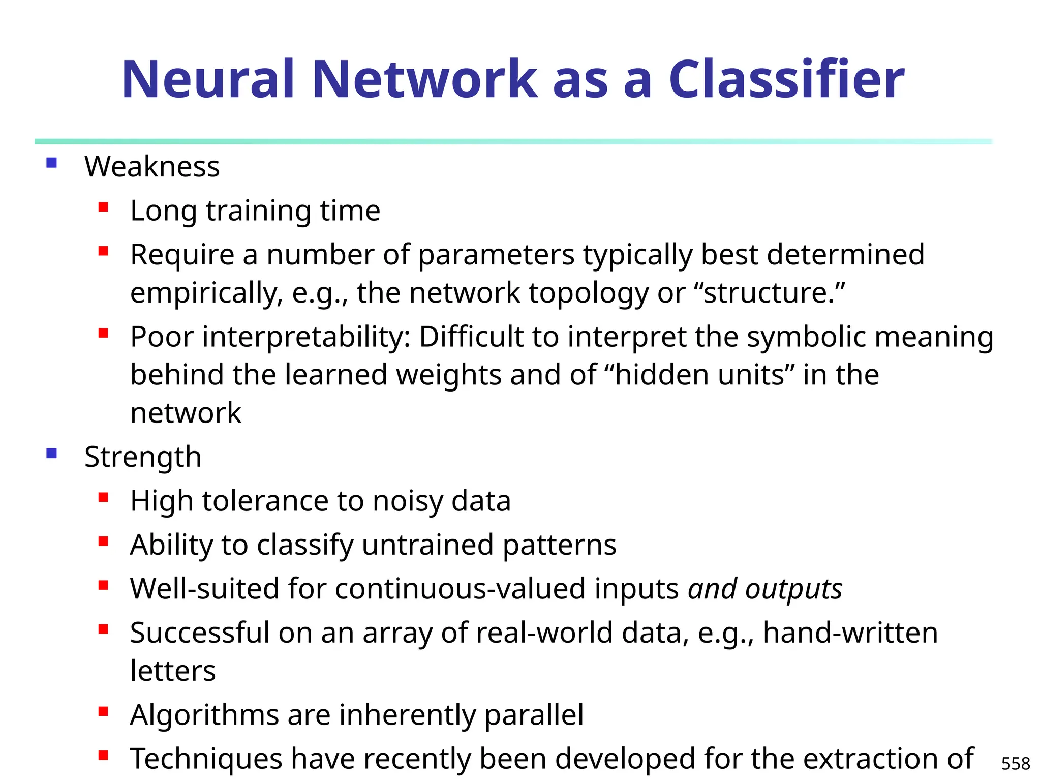 558
Neural Network as a Classifier
 Weakness
 Long training time
 Require a number of parameters typically best determined
empirically, e.g., the network topology or “structure.”
 Poor interpretability: Difficult to interpret the symbolic meaning
behind the learned weights and of “hidden units” in the
network
 Strength
 High tolerance to noisy data
 Ability to classify untrained patterns
 Well-suited for continuous-valued inputs and outputs
 Successful on an array of real-world data, e.g., hand-written
letters
 Algorithms are inherently parallel
 Techniques have recently been developed for the extraction of
 