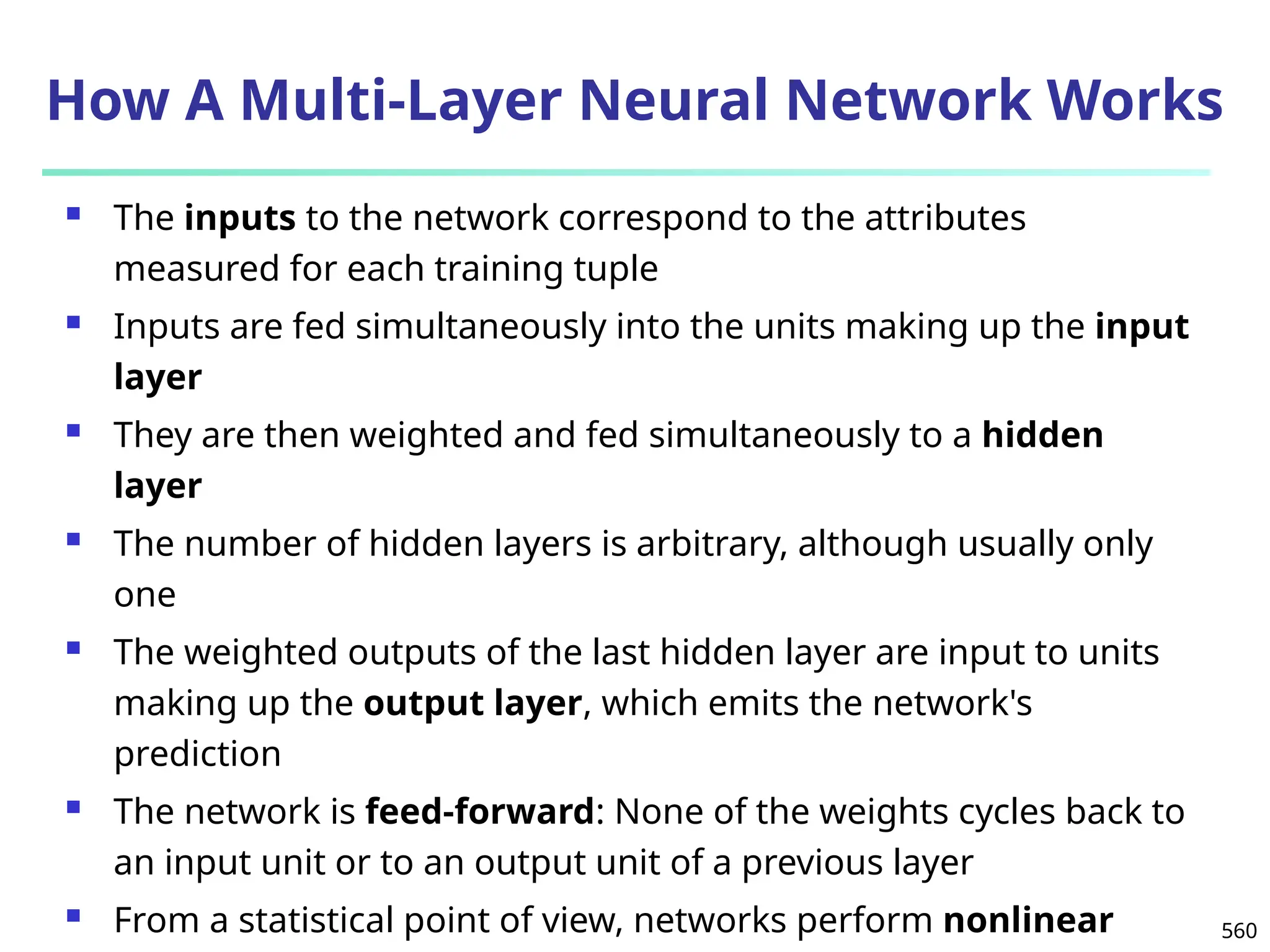 560
How A Multi-Layer Neural Network Works
 The inputs to the network correspond to the attributes
measured for each training tuple
 Inputs are fed simultaneously into the units making up the input
layer
 They are then weighted and fed simultaneously to a hidden
layer
 The number of hidden layers is arbitrary, although usually only
one
 The weighted outputs of the last hidden layer are input to units
making up the output layer, which emits the network's
prediction
 The network is feed-forward: None of the weights cycles back to
an input unit or to an output unit of a previous layer
 From a statistical point of view, networks perform nonlinear
 