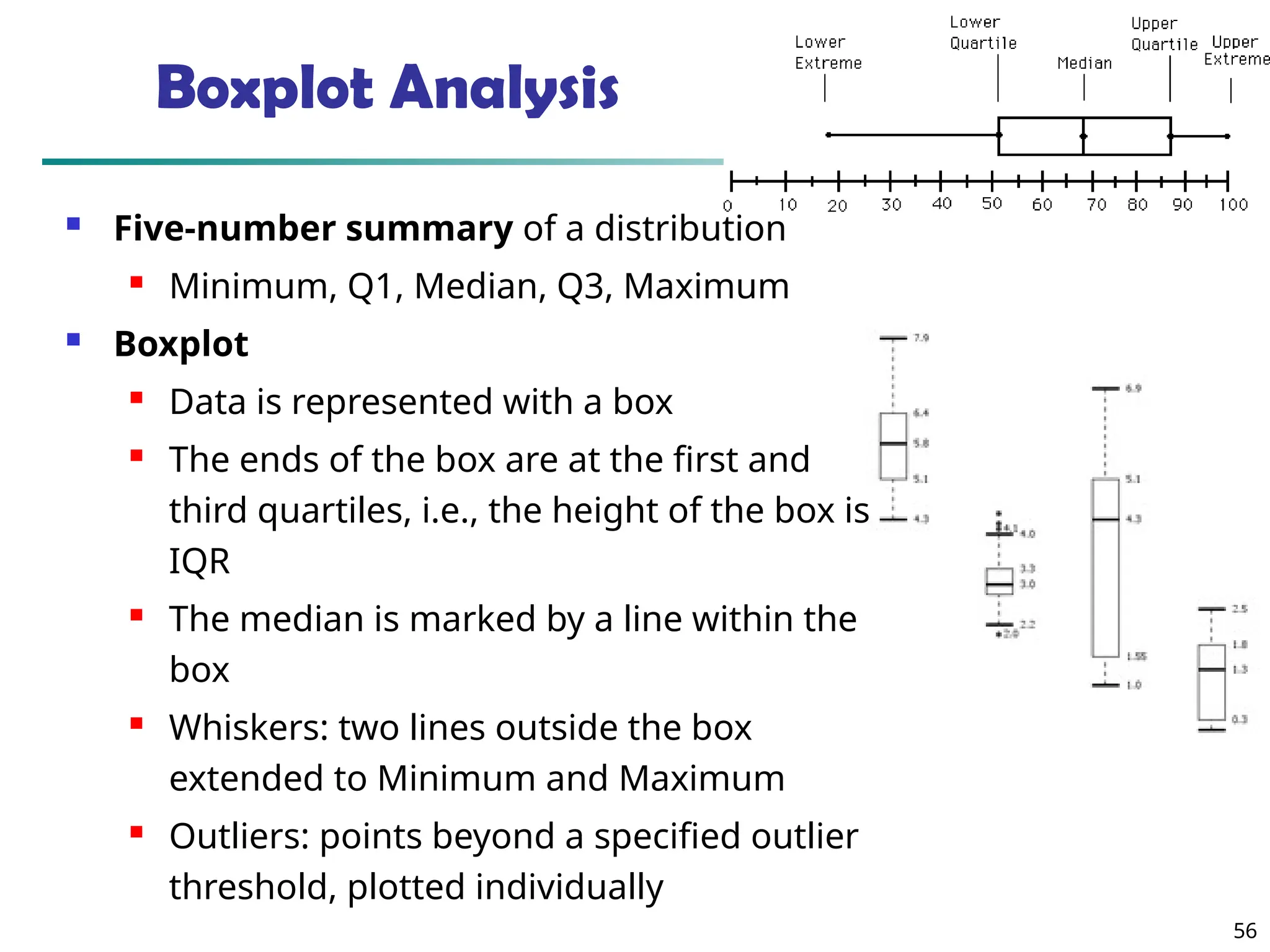56
Boxplot Analysis
 Five-number summary of a distribution
 Minimum, Q1, Median, Q3, Maximum
 Boxplot
 Data is represented with a box
 The ends of the box are at the first and
third quartiles, i.e., the height of the box is
IQR
 The median is marked by a line within the
box
 Whiskers: two lines outside the box
extended to Minimum and Maximum
 Outliers: points beyond a specified outlier
threshold, plotted individually
 