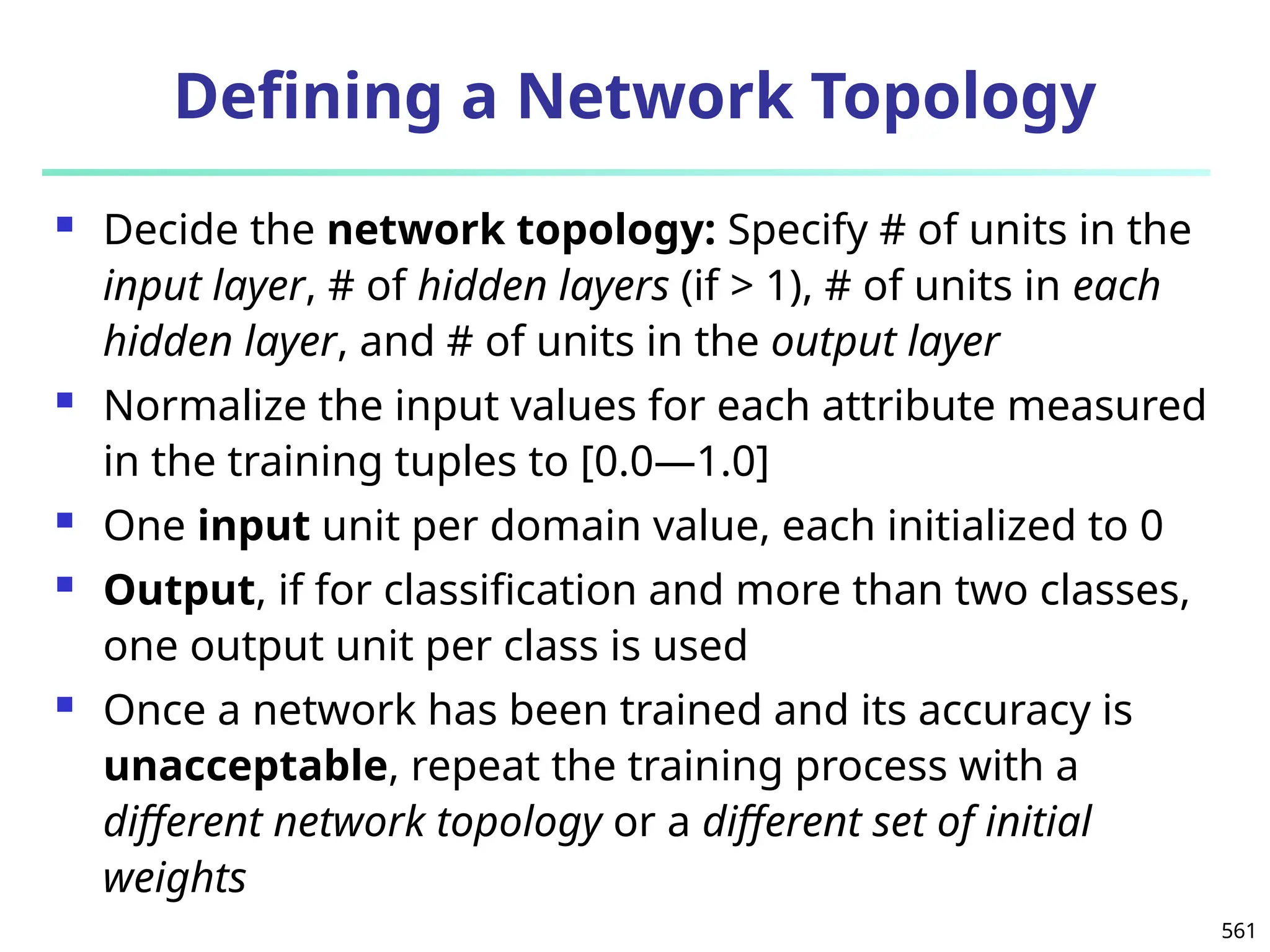 561
Defining a Network Topology
 Decide the network topology: Specify # of units in the
input layer, # of hidden layers (if > 1), # of units in each
hidden layer, and # of units in the output layer
 Normalize the input values for each attribute measured
in the training tuples to [0.0—1.0]
 One input unit per domain value, each initialized to 0
 Output, if for classification and more than two classes,
one output unit per class is used
 Once a network has been trained and its accuracy is
unacceptable, repeat the training process with a
different network topology or a different set of initial
weights
 