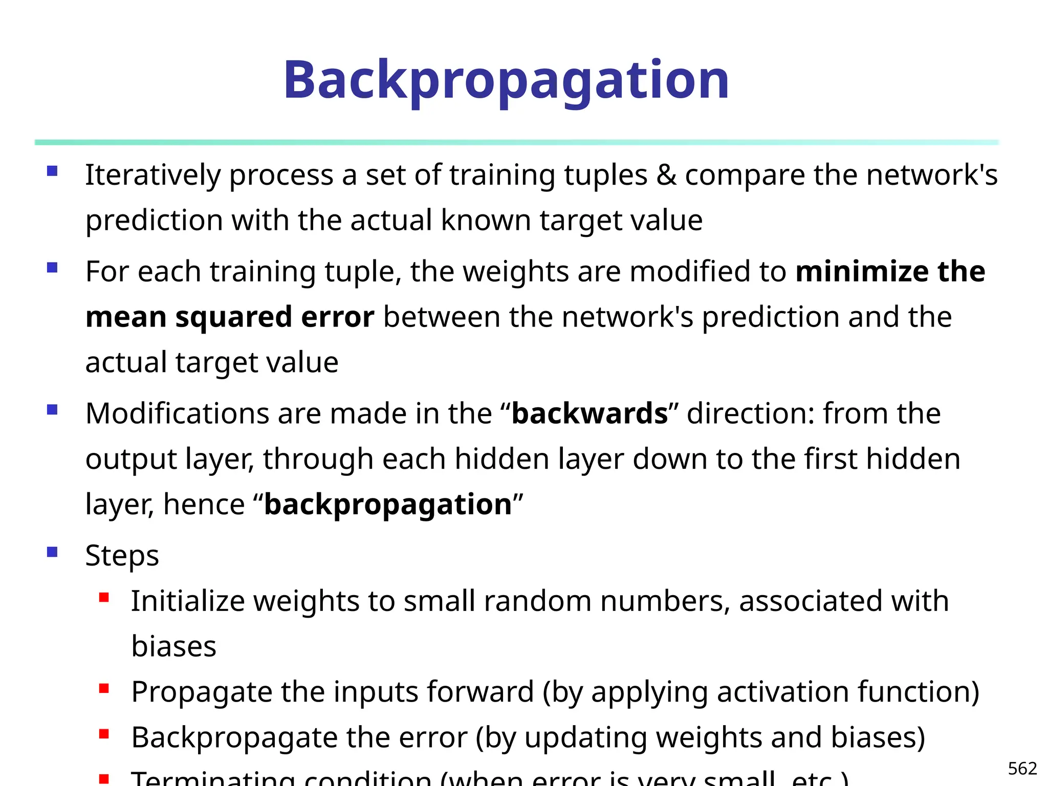 562
Backpropagation
 Iteratively process a set of training tuples & compare the network's
prediction with the actual known target value
 For each training tuple, the weights are modified to minimize the
mean squared error between the network's prediction and the
actual target value
 Modifications are made in the “backwards” direction: from the
output layer, through each hidden layer down to the first hidden
layer, hence “backpropagation”
 Steps
 Initialize weights to small random numbers, associated with
biases
 Propagate the inputs forward (by applying activation function)
 Backpropagate the error (by updating weights and biases)

 