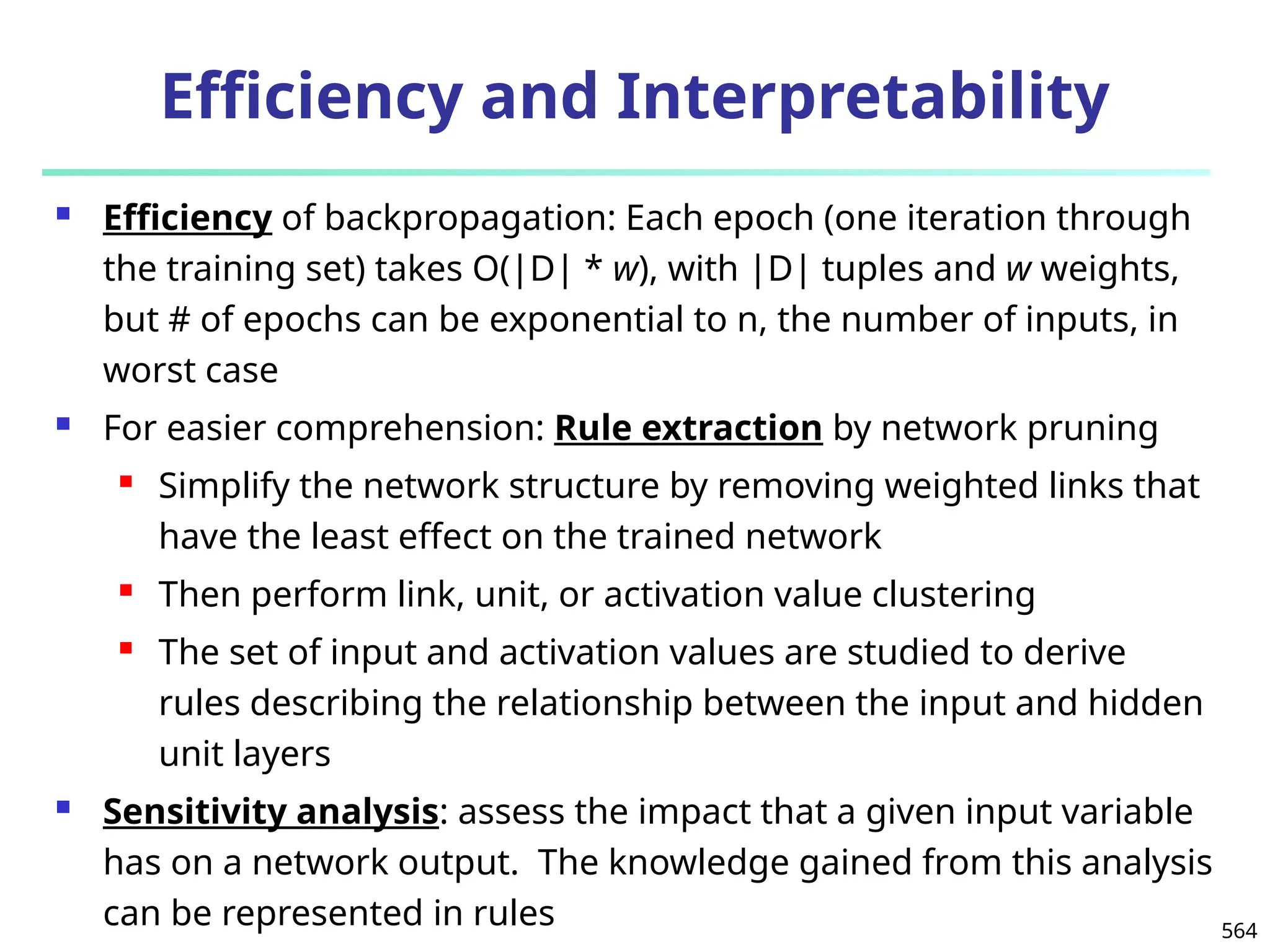 564
Efficiency and Interpretability
 Efficiency of backpropagation: Each epoch (one iteration through
the training set) takes O(|D| * w), with |D| tuples and w weights,
but # of epochs can be exponential to n, the number of inputs, in
worst case
 For easier comprehension: Rule extraction by network pruning
 Simplify the network structure by removing weighted links that
have the least effect on the trained network
 Then perform link, unit, or activation value clustering
 The set of input and activation values are studied to derive
rules describing the relationship between the input and hidden
unit layers
 Sensitivity analysis: assess the impact that a given input variable
has on a network output. The knowledge gained from this analysis
can be represented in rules
 