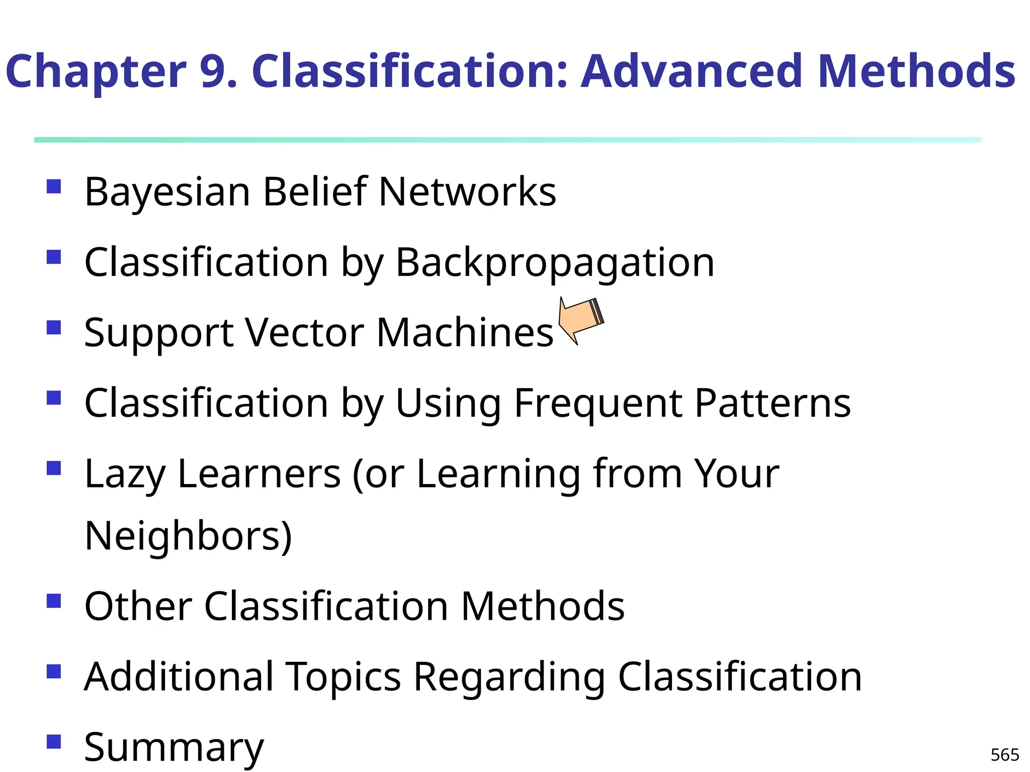 565
Chapter 9. Classification: Advanced Methods
 Bayesian Belief Networks
 Classification by Backpropagation
 Support Vector Machines
 Classification by Using Frequent Patterns
 Lazy Learners (or Learning from Your
Neighbors)
 Other Classification Methods
 Additional Topics Regarding Classification
 Summary
 