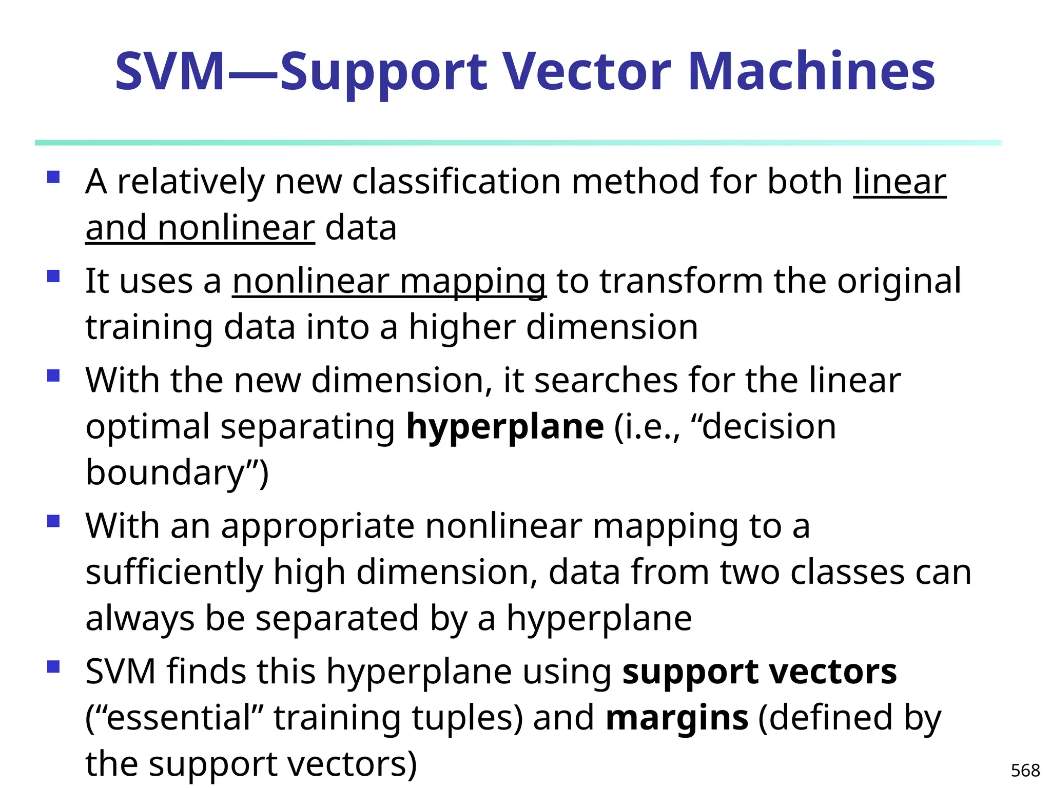 568
SVM—Support Vector Machines
 A relatively new classification method for both linear
and nonlinear data
 It uses a nonlinear mapping to transform the original
training data into a higher dimension
 With the new dimension, it searches for the linear
optimal separating hyperplane (i.e., “decision
boundary”)
 With an appropriate nonlinear mapping to a
sufficiently high dimension, data from two classes can
always be separated by a hyperplane
 SVM finds this hyperplane using support vectors
(“essential” training tuples) and margins (defined by
the support vectors)
 