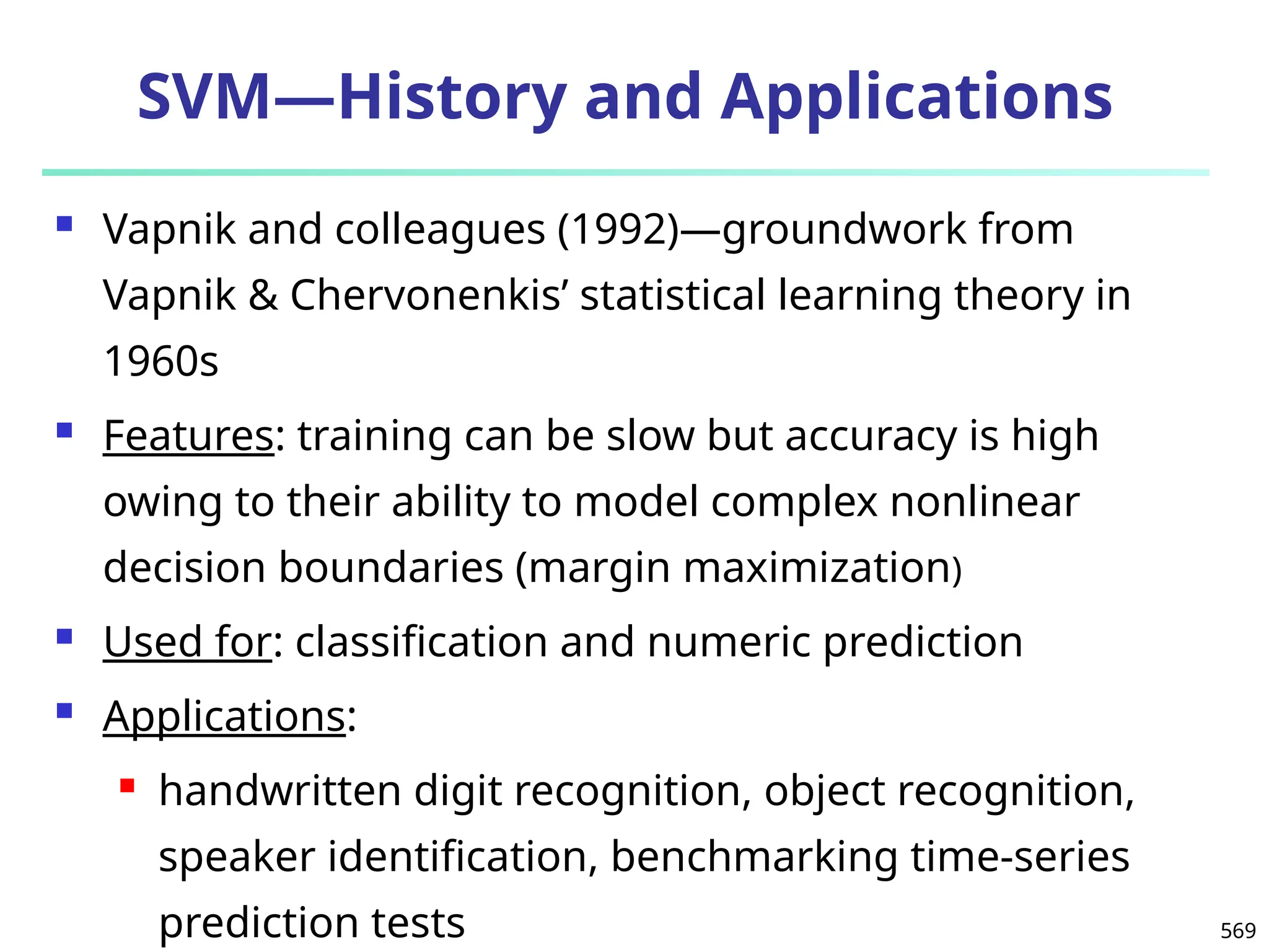 569
SVM—History and Applications
 Vapnik and colleagues (1992)—groundwork from
Vapnik & Chervonenkis’ statistical learning theory in
1960s
 Features: training can be slow but accuracy is high
owing to their ability to model complex nonlinear
decision boundaries (margin maximization)
 Used for: classification and numeric prediction
 Applications:
 handwritten digit recognition, object recognition,
speaker identification, benchmarking time-series
prediction tests
 