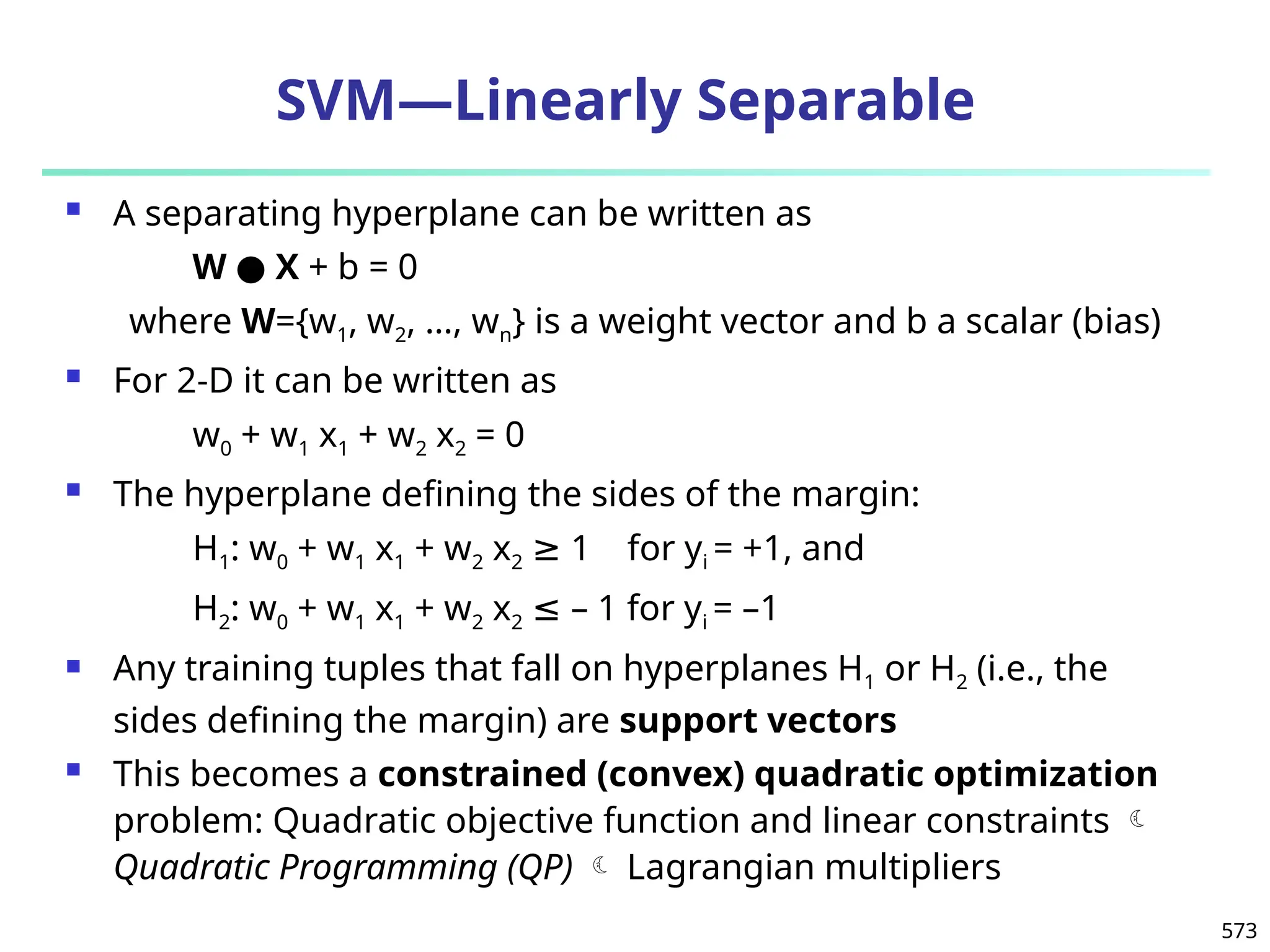 573
SVM—Linearly Separable
 A separating hyperplane can be written as
W ● X + b = 0
where W={w1, w2, …, wn} is a weight vector and b a scalar (bias)
 For 2-D it can be written as
w0 + w1 x1 + w2 x2 = 0
 The hyperplane defining the sides of the margin:
H1: w0 + w1 x1 + w2 x2 1 for y
≥ i = +1, and
H2: w0 + w1 x1 + w2 x2 – 1 for y
≤ i = –1
 Any training tuples that fall on hyperplanes H1 or H2 (i.e., the
sides defining the margin) are support vectors
 This becomes a constrained (convex) quadratic optimization
problem: Quadratic objective function and linear constraints 
Quadratic Programming (QP)  Lagrangian multipliers
 