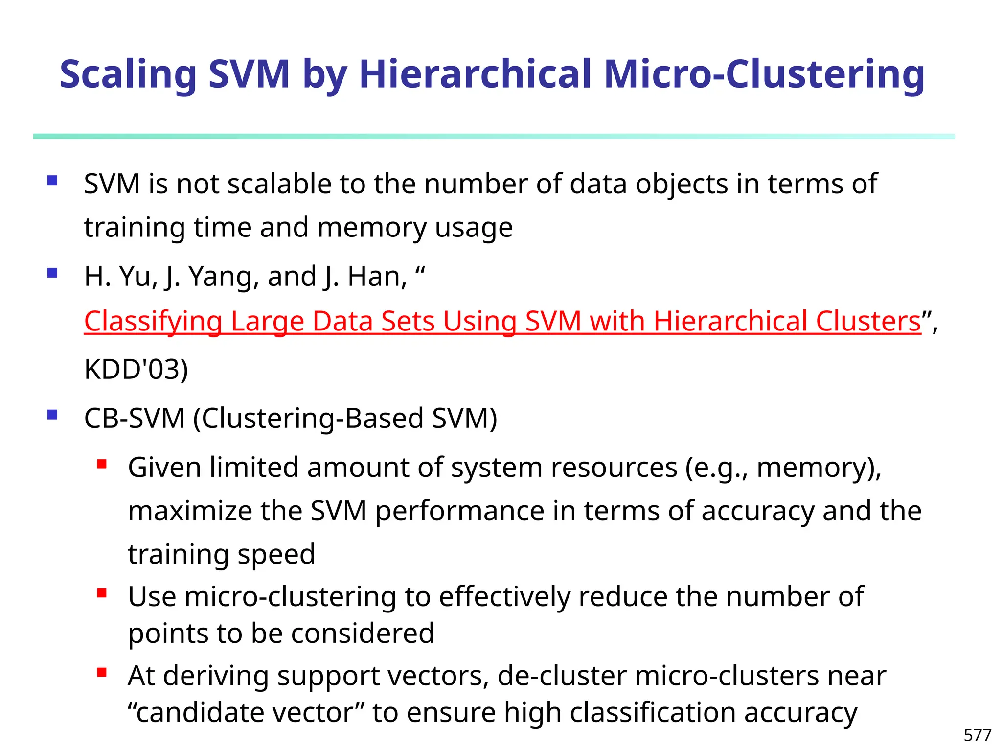 577
Scaling SVM by Hierarchical Micro-Clustering
 SVM is not scalable to the number of data objects in terms of
training time and memory usage
 H. Yu, J. Yang, and J. Han, “
Classifying Large Data Sets Using SVM with Hierarchical Clusters”,
KDD'03)
 CB-SVM (Clustering-Based SVM)
 Given limited amount of system resources (e.g., memory),
maximize the SVM performance in terms of accuracy and the
training speed
 Use micro-clustering to effectively reduce the number of
points to be considered
 At deriving support vectors, de-cluster micro-clusters near
“candidate vector” to ensure high classification accuracy
 