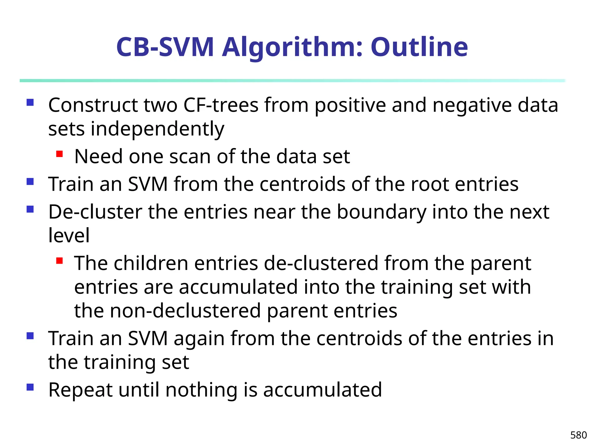 580
CB-SVM Algorithm: Outline
 Construct two CF-trees from positive and negative data
sets independently
 Need one scan of the data set
 Train an SVM from the centroids of the root entries
 De-cluster the entries near the boundary into the next
level
 The children entries de-clustered from the parent
entries are accumulated into the training set with
the non-declustered parent entries
 Train an SVM again from the centroids of the entries in
the training set
 Repeat until nothing is accumulated
 
