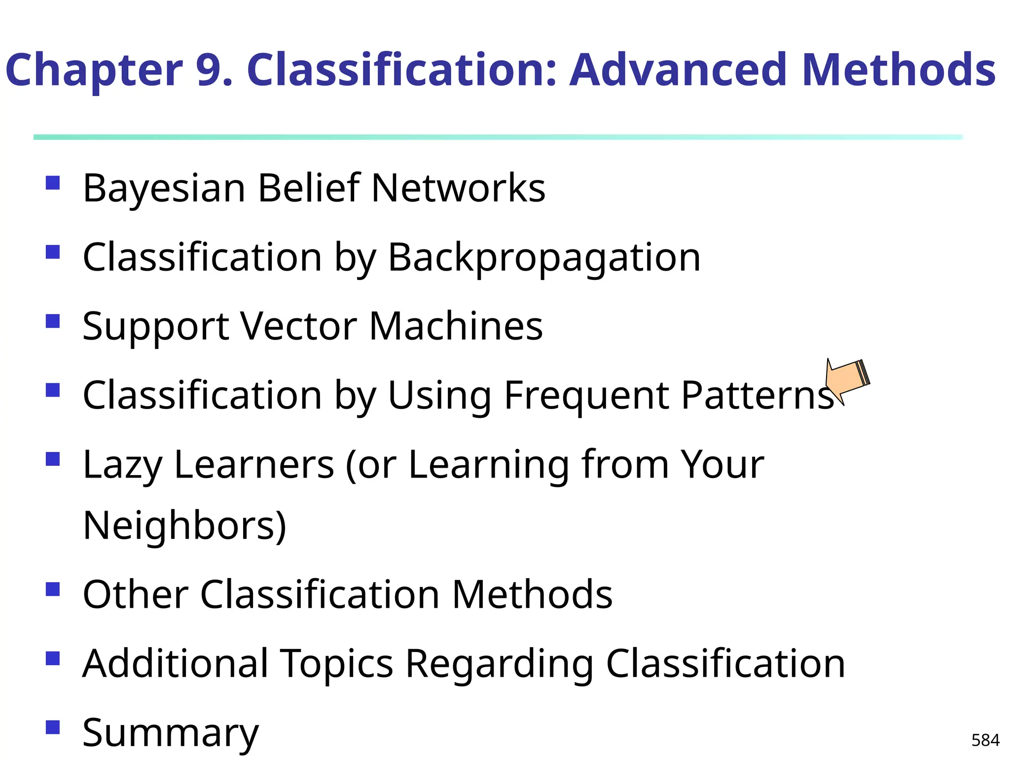 584
Chapter 9. Classification: Advanced Methods
 Bayesian Belief Networks
 Classification by Backpropagation
 Support Vector Machines
 Classification by Using Frequent Patterns
 Lazy Learners (or Learning from Your
Neighbors)
 Other Classification Methods
 Additional Topics Regarding Classification
 Summary
 