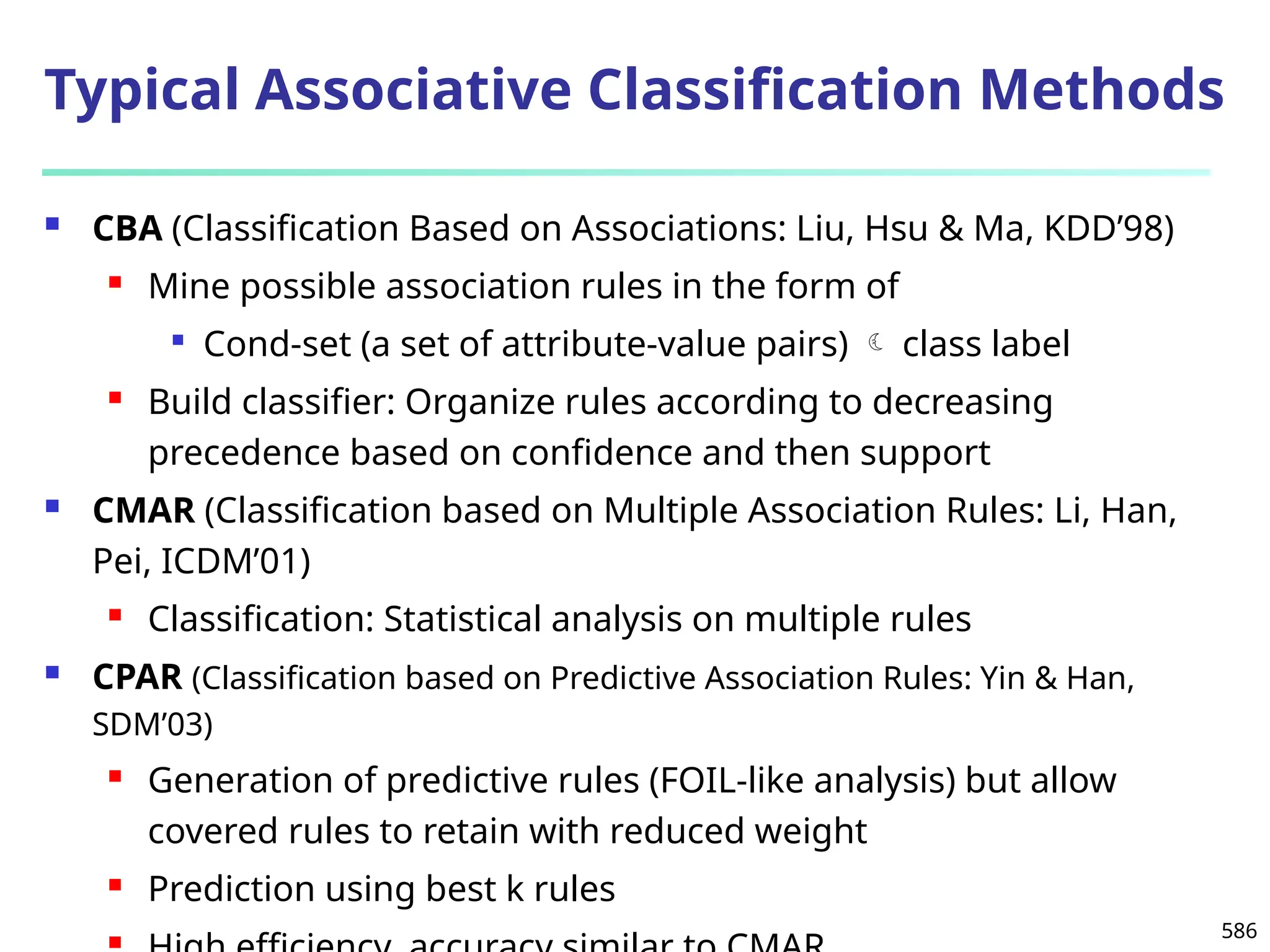 586
Typical Associative Classification Methods
 CBA (Classification Based on Associations: Liu, Hsu & Ma, KDD’98)
 Mine possible association rules in the form of

Cond-set (a set of attribute-value pairs)  class label
 Build classifier: Organize rules according to decreasing
precedence based on confidence and then support
 CMAR (Classification based on Multiple Association Rules: Li, Han,
Pei, ICDM’01)
 Classification: Statistical analysis on multiple rules
 CPAR (Classification based on Predictive Association Rules: Yin & Han,
SDM’03)
 Generation of predictive rules (FOIL-like analysis) but allow
covered rules to retain with reduced weight
 Prediction using best k rules

 