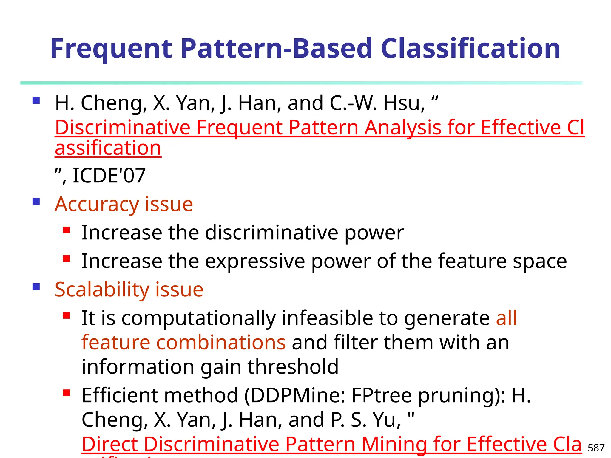 587
Frequent Pattern-Based Classification
 H. Cheng, X. Yan, J. Han, and C.-W. Hsu, “
Discriminative Frequent Pattern Analysis for Effective Cl
assification
”, ICDE'07
 Accuracy issue
 Increase the discriminative power
 Increase the expressive power of the feature space
 Scalability issue
 It is computationally infeasible to generate all
feature combinations and filter them with an
information gain threshold
 Efficient method (DDPMine: FPtree pruning): H.
Cheng, X. Yan, J. Han, and P. S. Yu, "
Direct Discriminative Pattern Mining for Effective Cla
 