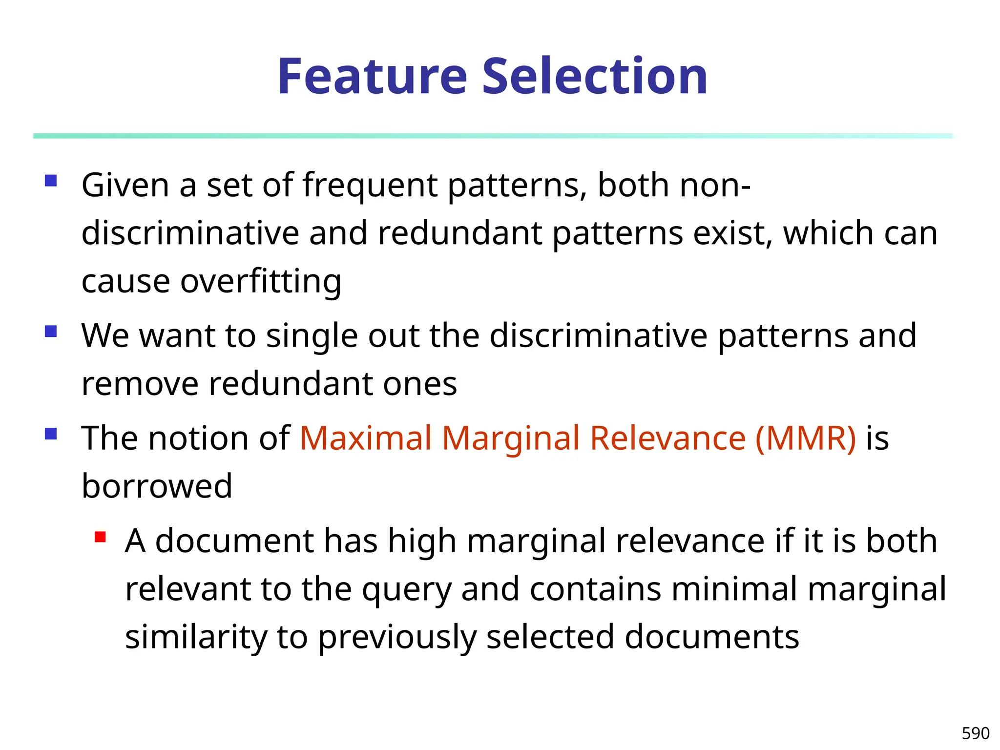 590
Feature Selection
 Given a set of frequent patterns, both non-
discriminative and redundant patterns exist, which can
cause overfitting
 We want to single out the discriminative patterns and
remove redundant ones
 The notion of Maximal Marginal Relevance (MMR) is
borrowed
 A document has high marginal relevance if it is both
relevant to the query and contains minimal marginal
similarity to previously selected documents
 