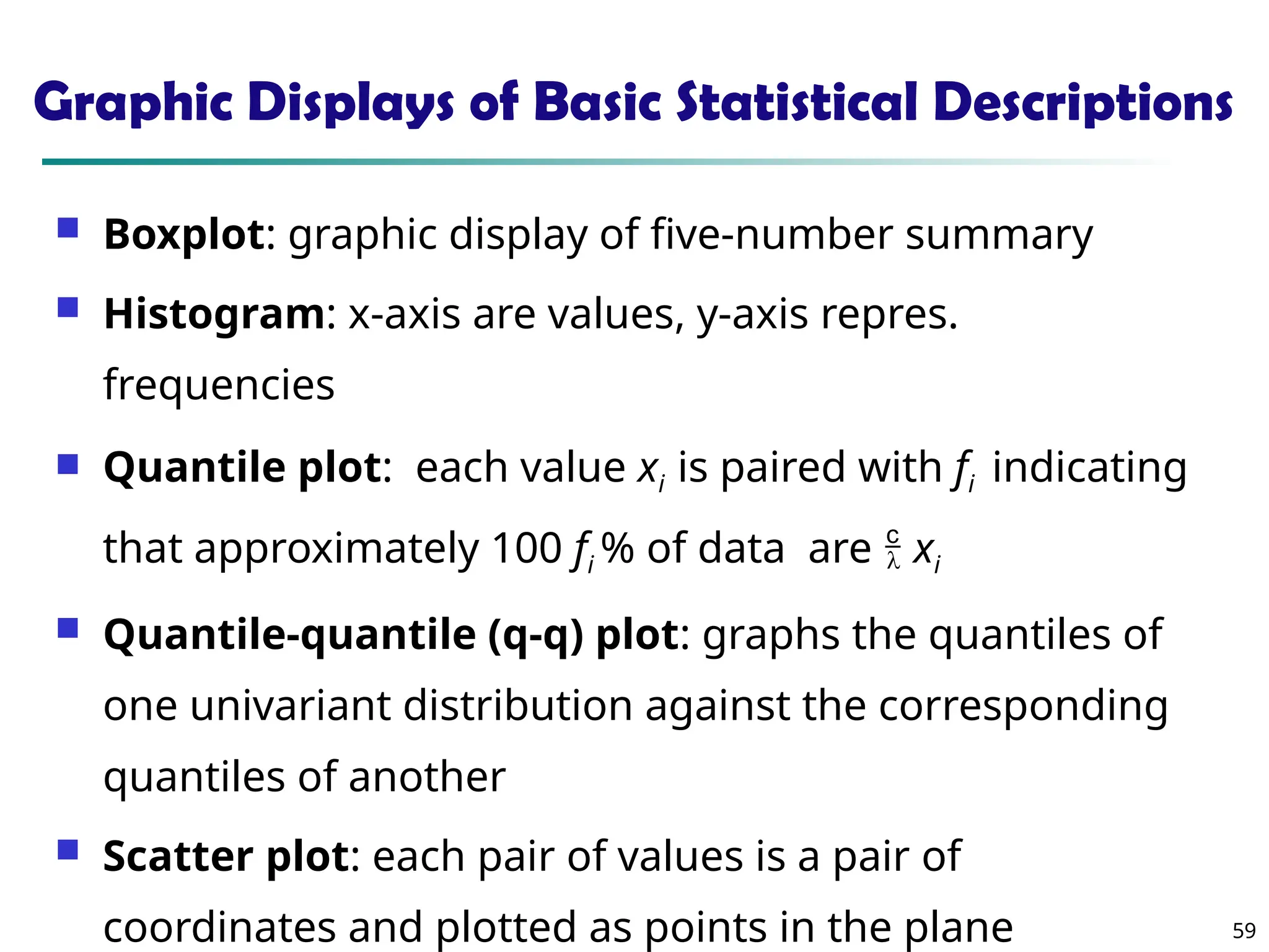 59
Graphic Displays of Basic Statistical Descriptions
 Boxplot: graphic display of five-number summary
 Histogram: x-axis are values, y-axis repres.
frequencies
 Quantile plot: each value xi is paired with fi indicating
that approximately 100 fi % of data are  xi
 Quantile-quantile (q-q) plot: graphs the quantiles of
one univariant distribution against the corresponding
quantiles of another
 Scatter plot: each pair of values is a pair of
coordinates and plotted as points in the plane
 
