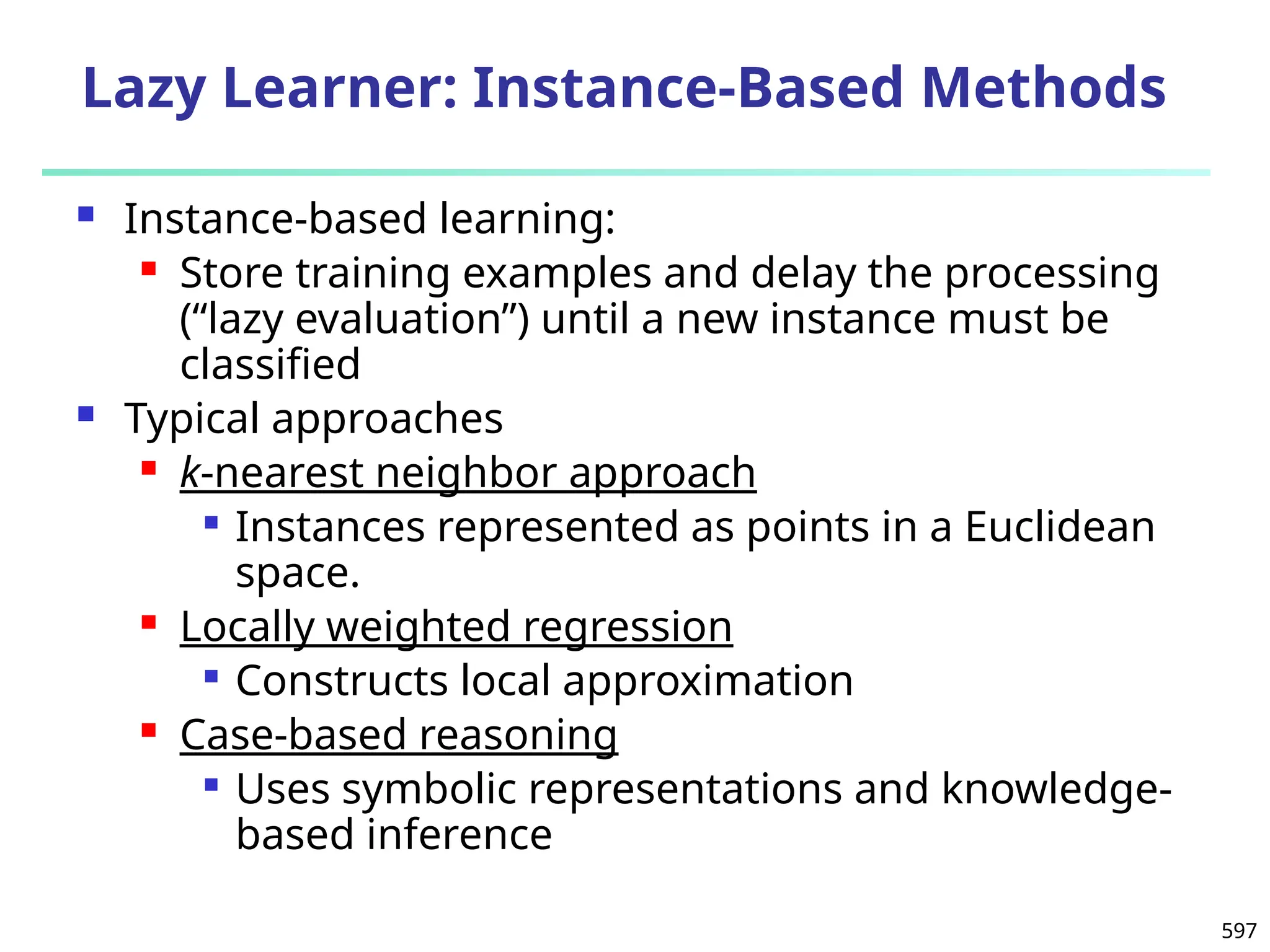 597
Lazy Learner: Instance-Based Methods
 Instance-based learning:
 Store training examples and delay the processing
(“lazy evaluation”) until a new instance must be
classified
 Typical approaches
 k-nearest neighbor approach

Instances represented as points in a Euclidean
space.
 Locally weighted regression

Constructs local approximation
 Case-based reasoning

Uses symbolic representations and knowledge-
based inference
 