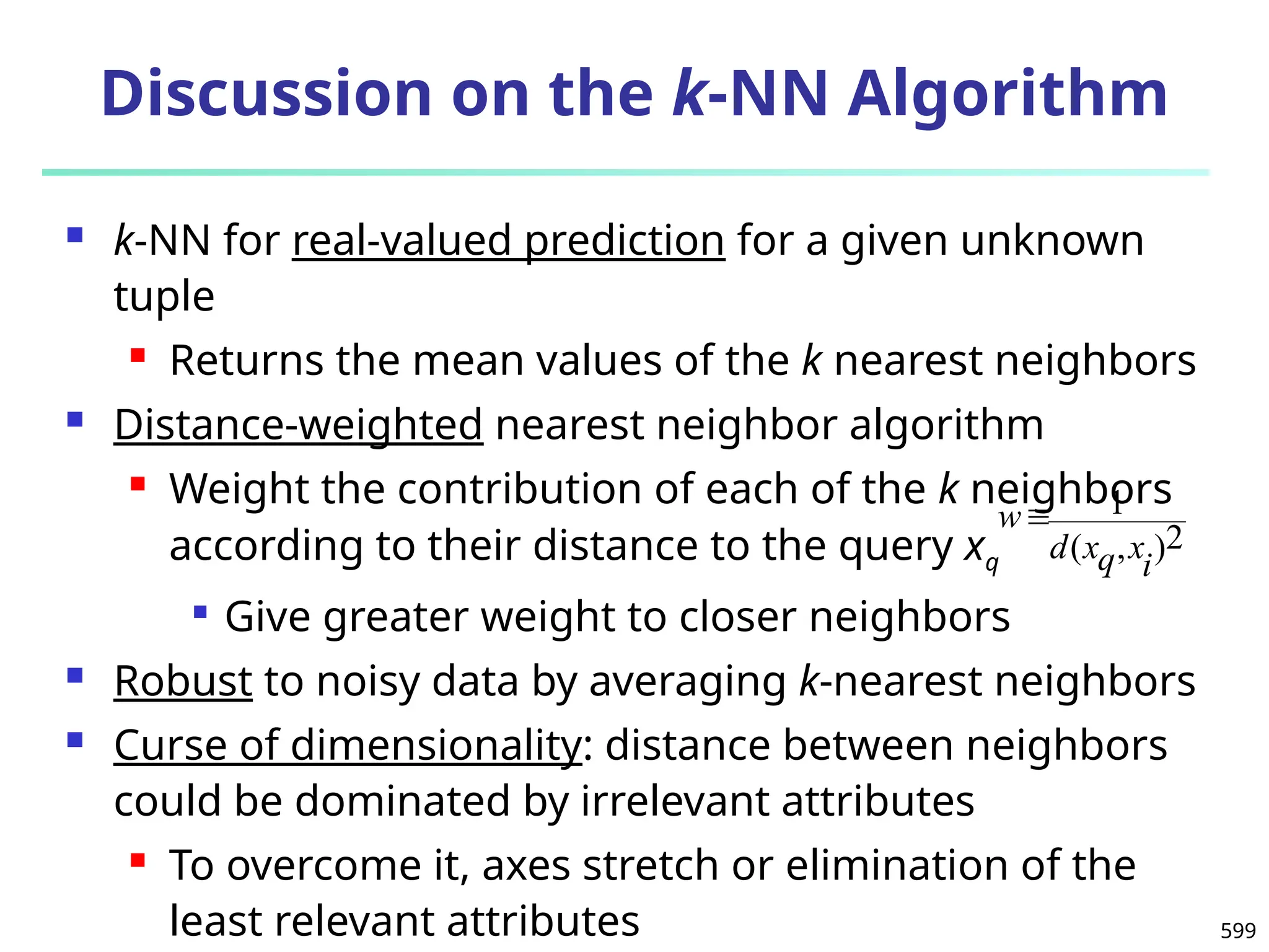 599
Discussion on the k-NN Algorithm
 k-NN for real-valued prediction for a given unknown
tuple
 Returns the mean values of the k nearest neighbors
 Distance-weighted nearest neighbor algorithm
 Weight the contribution of each of the k neighbors
according to their distance to the query xq

Give greater weight to closer neighbors
 Robust to noisy data by averaging k-nearest neighbors
 Curse of dimensionality: distance between neighbors
could be dominated by irrelevant attributes
 To overcome it, axes stretch or elimination of the
least relevant attributes
2
)
,
(
1
i
x
q
x
d
w
 