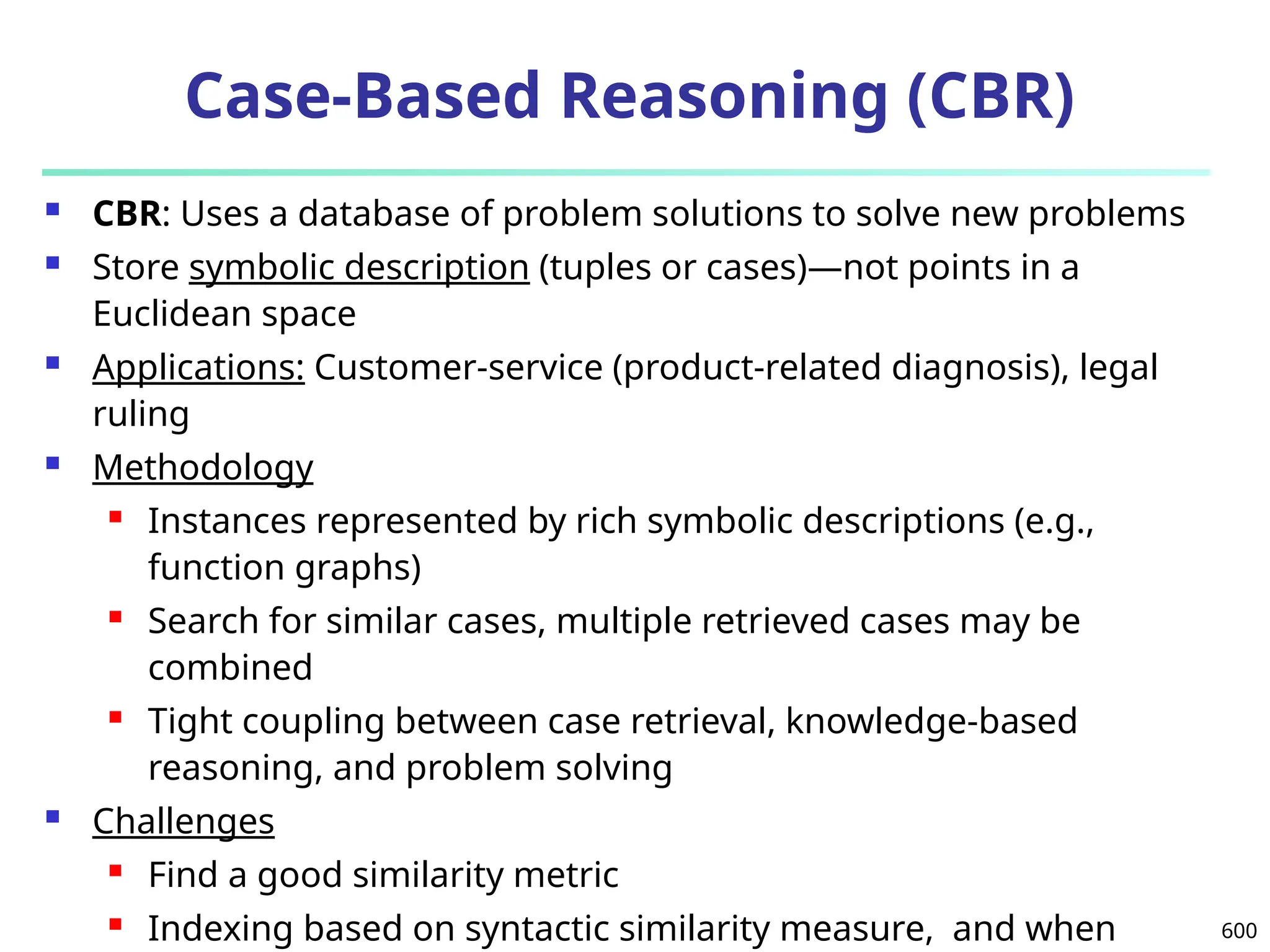600
Case-Based Reasoning (CBR)
 CBR: Uses a database of problem solutions to solve new problems
 Store symbolic description (tuples or cases)—not points in a
Euclidean space
 Applications: Customer-service (product-related diagnosis), legal
ruling
 Methodology
 Instances represented by rich symbolic descriptions (e.g.,
function graphs)
 Search for similar cases, multiple retrieved cases may be
combined
 Tight coupling between case retrieval, knowledge-based
reasoning, and problem solving
 Challenges
 Find a good similarity metric
 Indexing based on syntactic similarity measure, and when
 