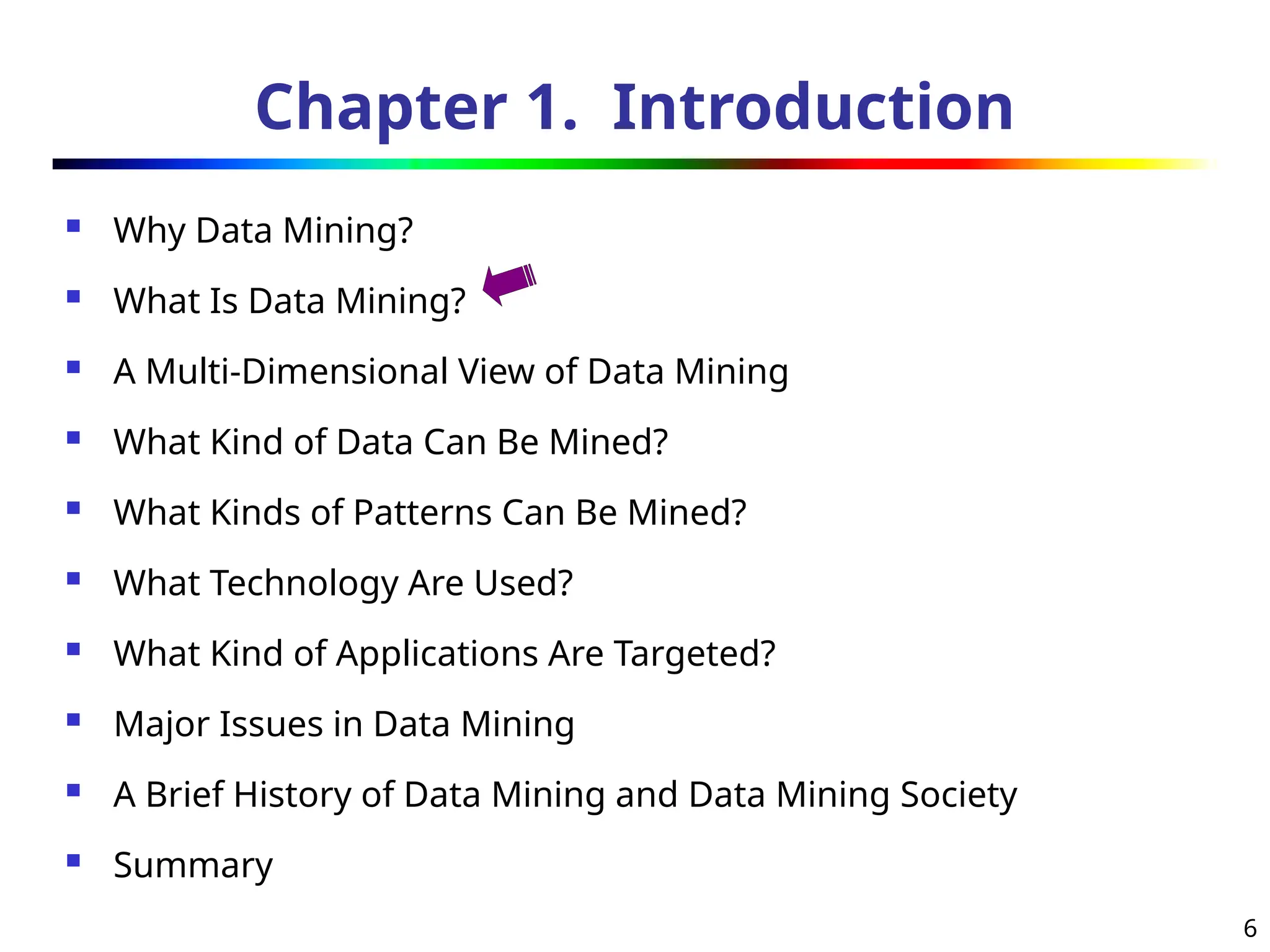 6
Chapter 1. Introduction
 Why Data Mining?
 What Is Data Mining?
 A Multi-Dimensional View of Data Mining
 What Kind of Data Can Be Mined?
 What Kinds of Patterns Can Be Mined?
 What Technology Are Used?
 What Kind of Applications Are Targeted?
 Major Issues in Data Mining
 A Brief History of Data Mining and Data Mining Society
 Summary
 