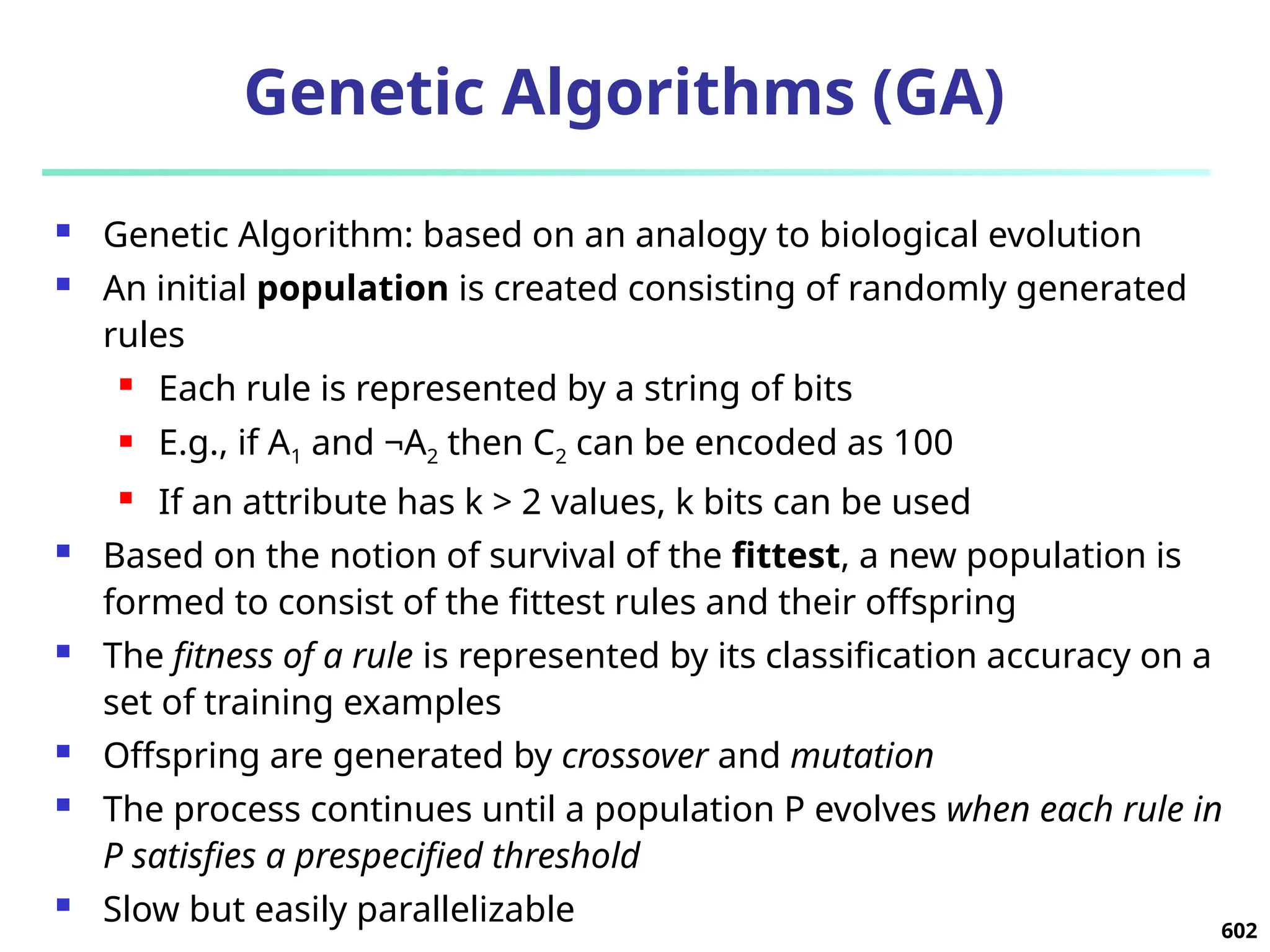 602
Genetic Algorithms (GA)
 Genetic Algorithm: based on an analogy to biological evolution
 An initial population is created consisting of randomly generated
rules
 Each rule is represented by a string of bits
 E.g., if A1 and ¬A2 then C2 can be encoded as 100
 If an attribute has k > 2 values, k bits can be used
 Based on the notion of survival of the fittest, a new population is
formed to consist of the fittest rules and their offspring
 The fitness of a rule is represented by its classification accuracy on a
set of training examples
 Offspring are generated by crossover and mutation
 The process continues until a population P evolves when each rule in
P satisfies a prespecified threshold
 Slow but easily parallelizable
 