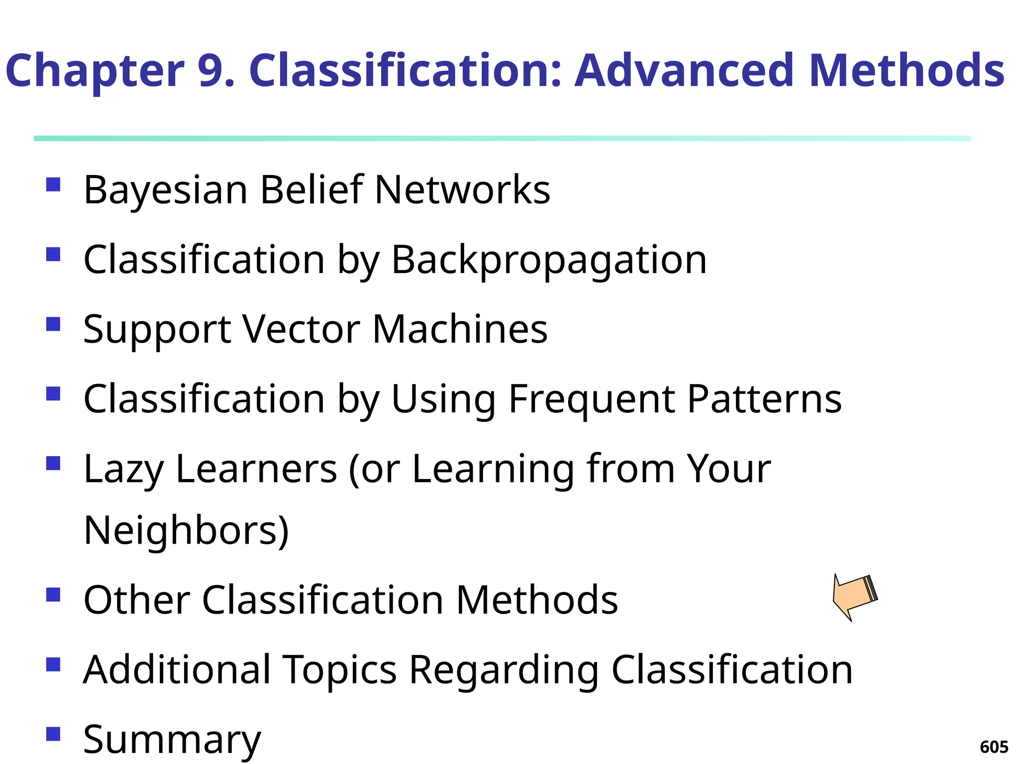 605
Chapter 9. Classification: Advanced Methods
 Bayesian Belief Networks
 Classification by Backpropagation
 Support Vector Machines
 Classification by Using Frequent Patterns
 Lazy Learners (or Learning from Your
Neighbors)
 Other Classification Methods
 Additional Topics Regarding Classification
 Summary
 