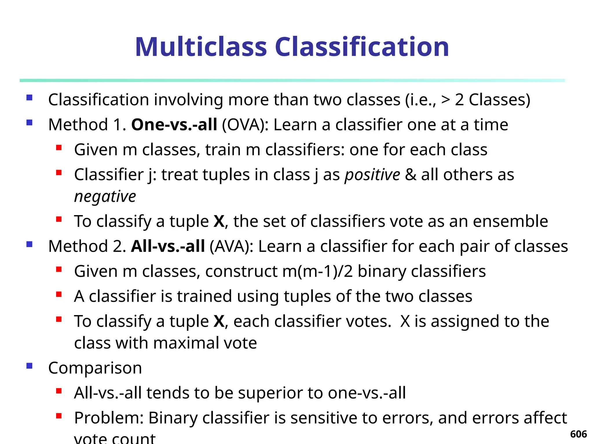 Multiclass Classification
 Classification involving more than two classes (i.e., > 2 Classes)
 Method 1. One-vs.-all (OVA): Learn a classifier one at a time
 Given m classes, train m classifiers: one for each class
 Classifier j: treat tuples in class j as positive & all others as
negative
 To classify a tuple X, the set of classifiers vote as an ensemble
 Method 2. All-vs.-all (AVA): Learn a classifier for each pair of classes
 Given m classes, construct m(m-1)/2 binary classifiers
 A classifier is trained using tuples of the two classes
 To classify a tuple X, each classifier votes. X is assigned to the
class with maximal vote
 Comparison
 All-vs.-all tends to be superior to one-vs.-all
 Problem: Binary classifier is sensitive to errors, and errors affect
606
 