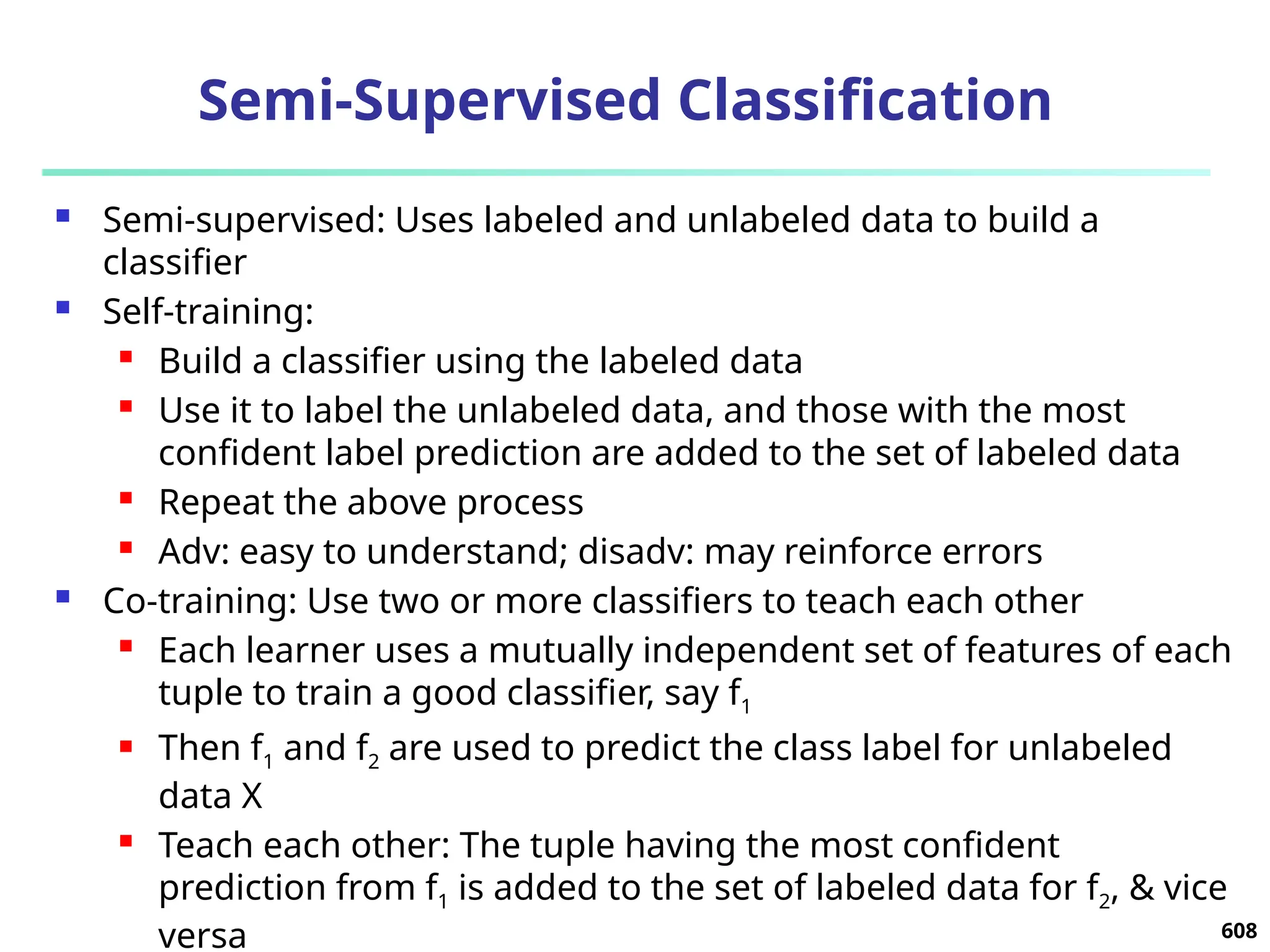 Semi-Supervised Classification
 Semi-supervised: Uses labeled and unlabeled data to build a
classifier
 Self-training:
 Build a classifier using the labeled data
 Use it to label the unlabeled data, and those with the most
confident label prediction are added to the set of labeled data
 Repeat the above process
 Adv: easy to understand; disadv: may reinforce errors
 Co-training: Use two or more classifiers to teach each other
 Each learner uses a mutually independent set of features of each
tuple to train a good classifier, say f1
 Then f1 and f2 are used to predict the class label for unlabeled
data X
 Teach each other: The tuple having the most confident
prediction from f1 is added to the set of labeled data for f2, & vice
versa 608
 