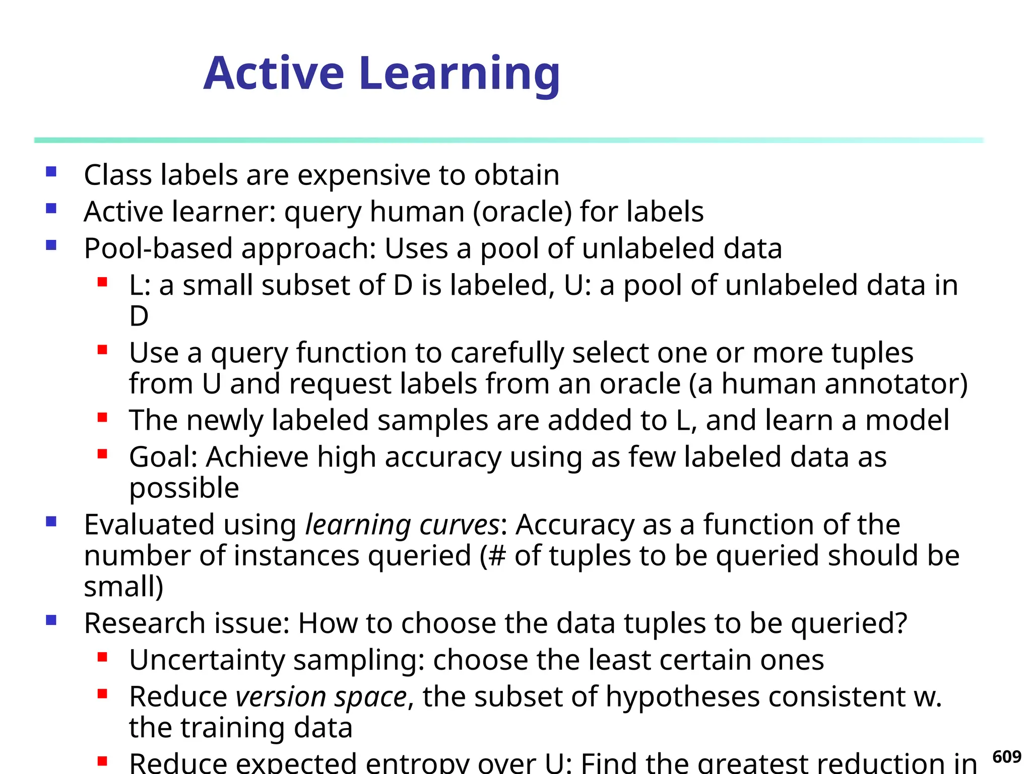 Active Learning
 Class labels are expensive to obtain
 Active learner: query human (oracle) for labels
 Pool-based approach: Uses a pool of unlabeled data
 L: a small subset of D is labeled, U: a pool of unlabeled data in
D
 Use a query function to carefully select one or more tuples
from U and request labels from an oracle (a human annotator)
 The newly labeled samples are added to L, and learn a model
 Goal: Achieve high accuracy using as few labeled data as
possible
 Evaluated using learning curves: Accuracy as a function of the
number of instances queried (# of tuples to be queried should be
small)
 Research issue: How to choose the data tuples to be queried?
 Uncertainty sampling: choose the least certain ones
 Reduce version space, the subset of hypotheses consistent w.
the training data
 Reduce expected entropy over U: Find the greatest reduction in 609
 
