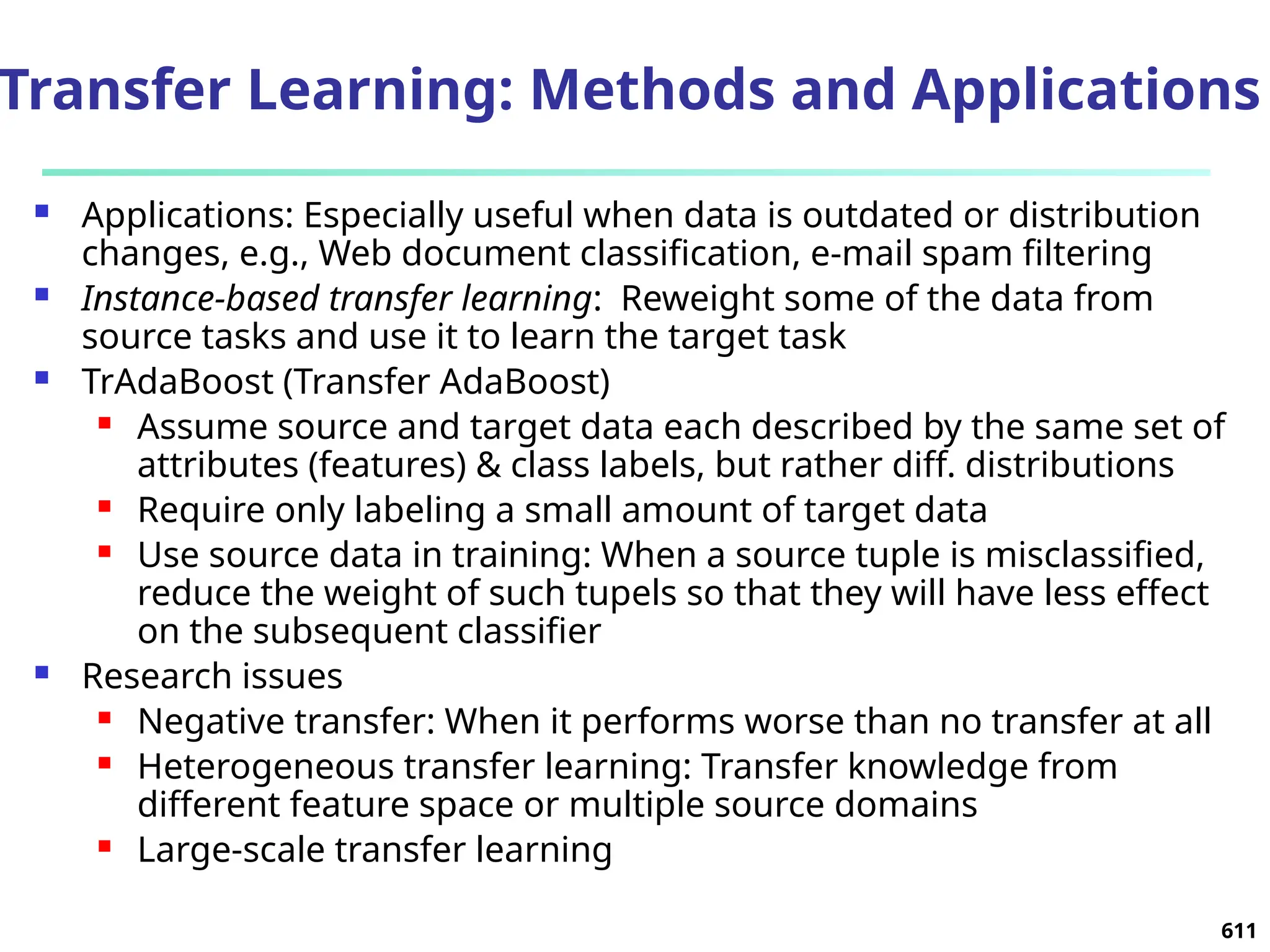Transfer Learning: Methods and Applications
 Applications: Especially useful when data is outdated or distribution
changes, e.g., Web document classification, e-mail spam filtering
 Instance-based transfer learning: Reweight some of the data from
source tasks and use it to learn the target task
 TrAdaBoost (Transfer AdaBoost)
 Assume source and target data each described by the same set of
attributes (features) & class labels, but rather diff. distributions
 Require only labeling a small amount of target data
 Use source data in training: When a source tuple is misclassified,
reduce the weight of such tupels so that they will have less effect
on the subsequent classifier
 Research issues
 Negative transfer: When it performs worse than no transfer at all
 Heterogeneous transfer learning: Transfer knowledge from
different feature space or multiple source domains
 Large-scale transfer learning
611
 