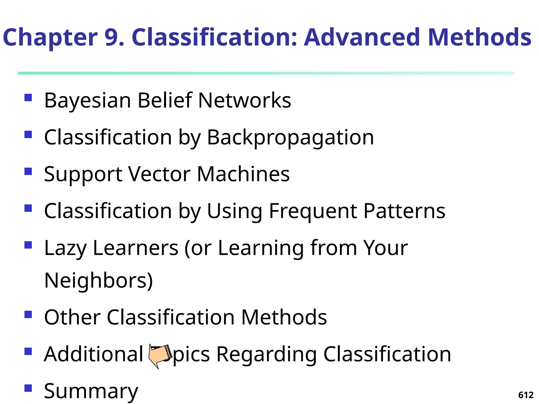 612
Chapter 9. Classification: Advanced Methods
 Bayesian Belief Networks
 Classification by Backpropagation
 Support Vector Machines
 Classification by Using Frequent Patterns
 Lazy Learners (or Learning from Your
Neighbors)
 Other Classification Methods
 Additional Topics Regarding Classification
 Summary
 