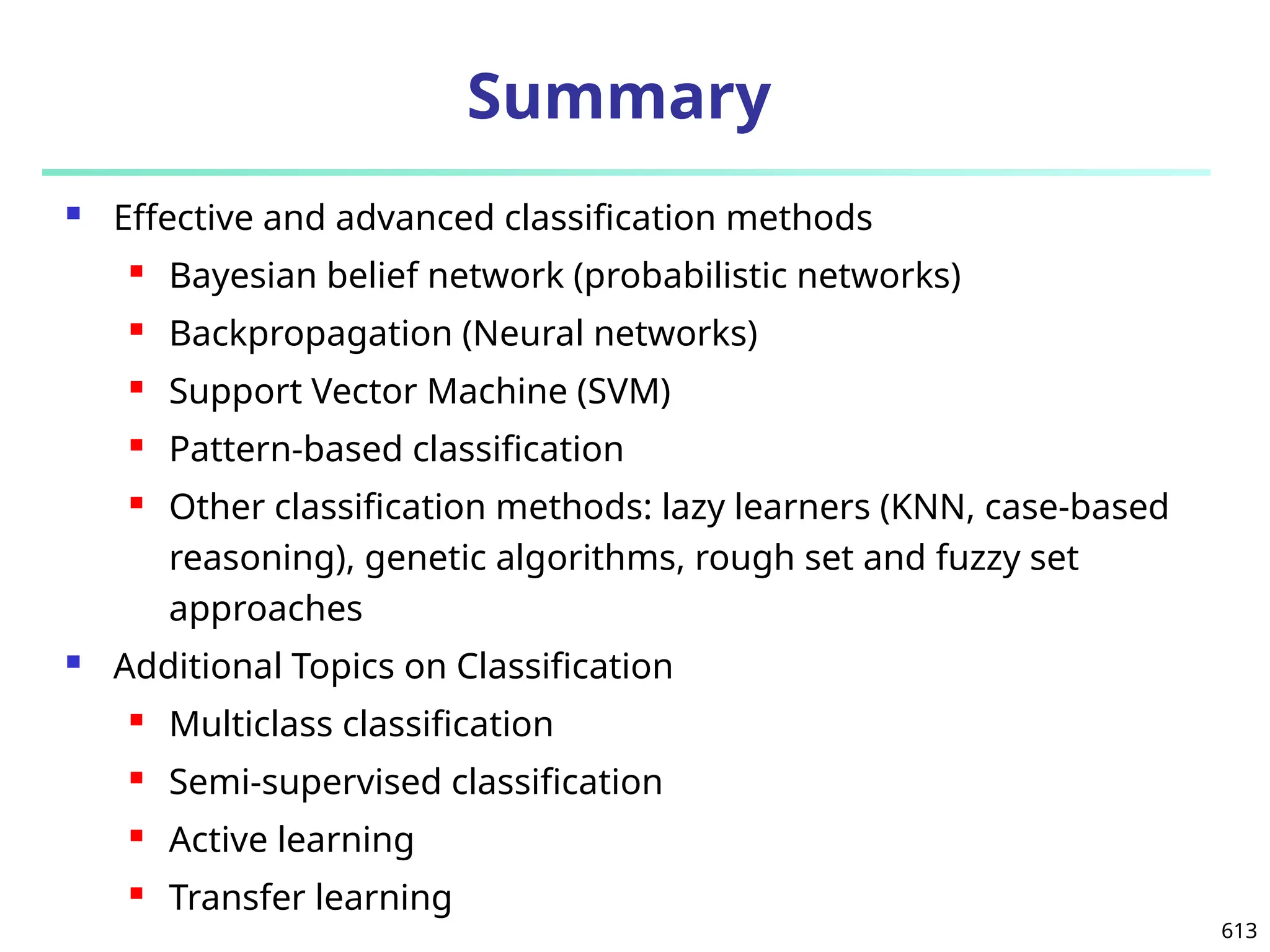 613
Summary
 Effective and advanced classification methods
 Bayesian belief network (probabilistic networks)
 Backpropagation (Neural networks)
 Support Vector Machine (SVM)
 Pattern-based classification
 Other classification methods: lazy learners (KNN, case-based
reasoning), genetic algorithms, rough set and fuzzy set
approaches
 Additional Topics on Classification
 Multiclass classification
 Semi-supervised classification
 Active learning
 Transfer learning
 