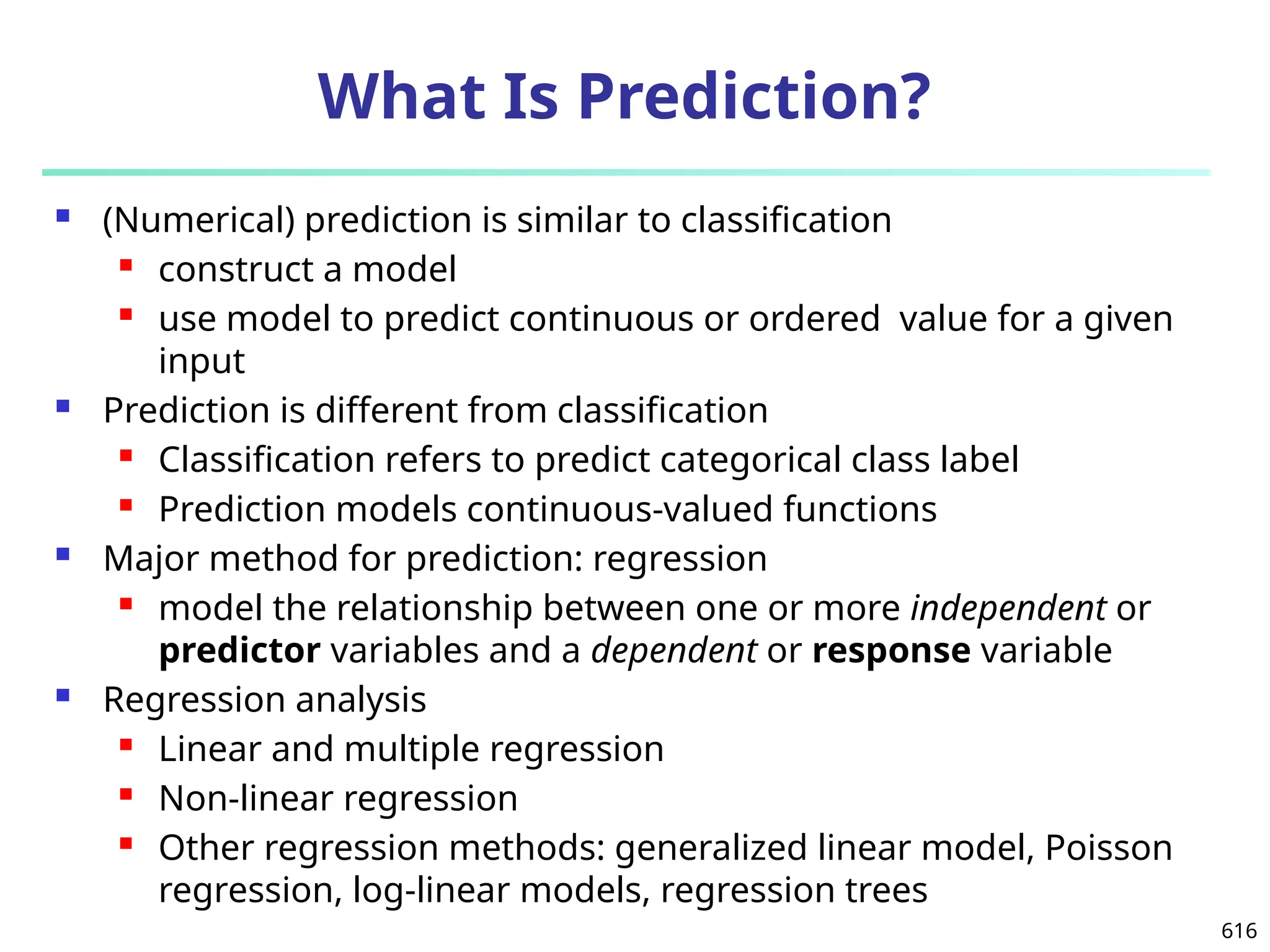 616
What Is Prediction?
 (Numerical) prediction is similar to classification
 construct a model
 use model to predict continuous or ordered value for a given
input
 Prediction is different from classification
 Classification refers to predict categorical class label
 Prediction models continuous-valued functions
 Major method for prediction: regression
 model the relationship between one or more independent or
predictor variables and a dependent or response variable
 Regression analysis
 Linear and multiple regression
 Non-linear regression
 Other regression methods: generalized linear model, Poisson
regression, log-linear models, regression trees
 