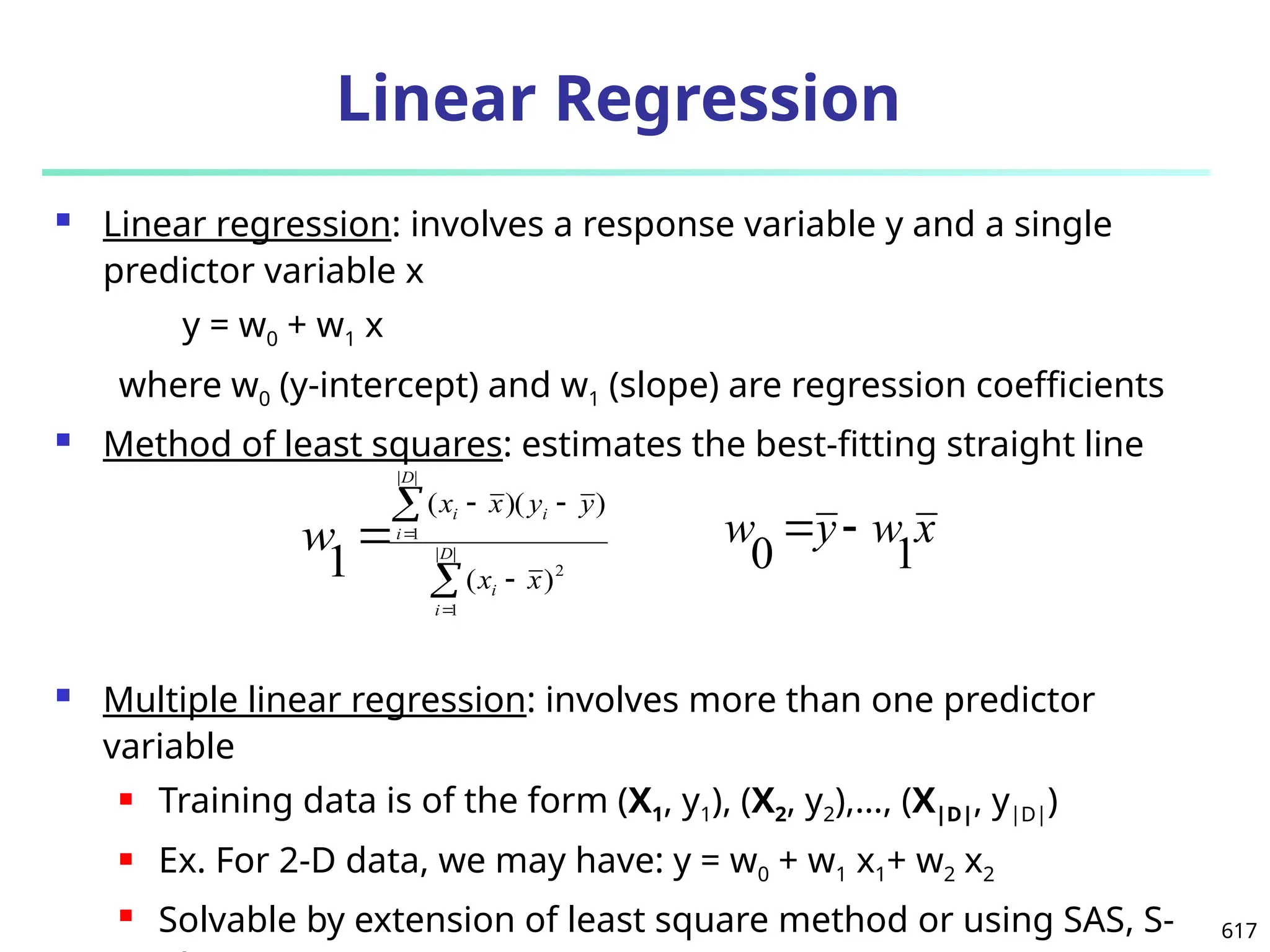 617
Linear Regression
 Linear regression: involves a response variable y and a single
predictor variable x
y = w0 + w1 x
where w0 (y-intercept) and w1 (slope) are regression coefficients
 Method of least squares: estimates the best-fitting straight line
 Multiple linear regression: involves more than one predictor
variable
 Training data is of the form (X1, y1), (X2, y2),…, (X|D|, y|D|)
 Ex. For 2-D data, we may have: y = w0 + w1 x1+ w2 x2
 Solvable by extension of least square method or using SAS, S-







 |
|
1
2
|
|
1
)
(
)
)(
(
1 D
i
i
D
i
i
i
x
x
y
y
x
x
w x
w
y
w
1
0


 