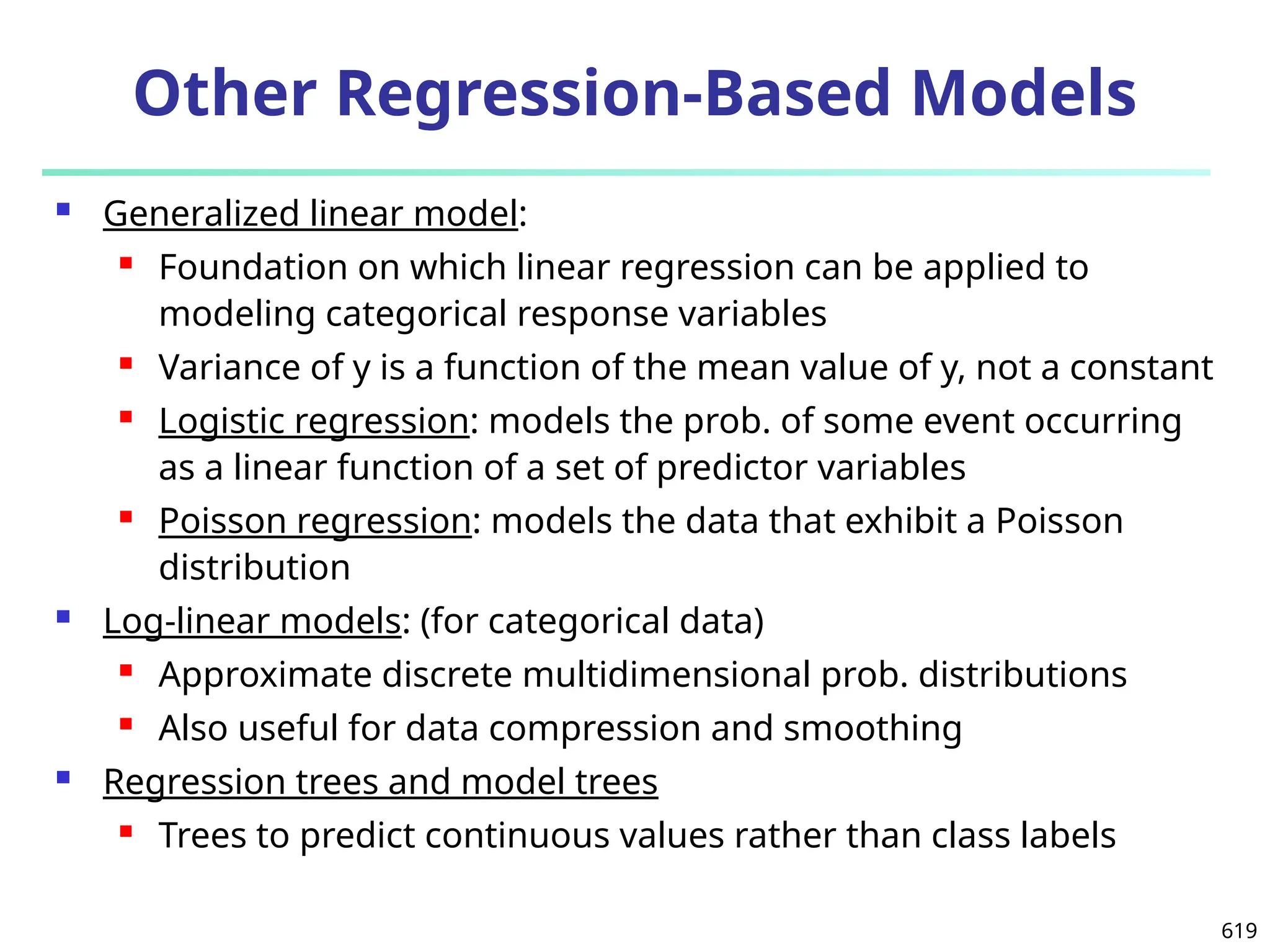 619
 Generalized linear model:
 Foundation on which linear regression can be applied to
modeling categorical response variables
 Variance of y is a function of the mean value of y, not a constant
 Logistic regression: models the prob. of some event occurring
as a linear function of a set of predictor variables
 Poisson regression: models the data that exhibit a Poisson
distribution
 Log-linear models: (for categorical data)
 Approximate discrete multidimensional prob. distributions
 Also useful for data compression and smoothing
 Regression trees and model trees
 Trees to predict continuous values rather than class labels
Other Regression-Based Models
 