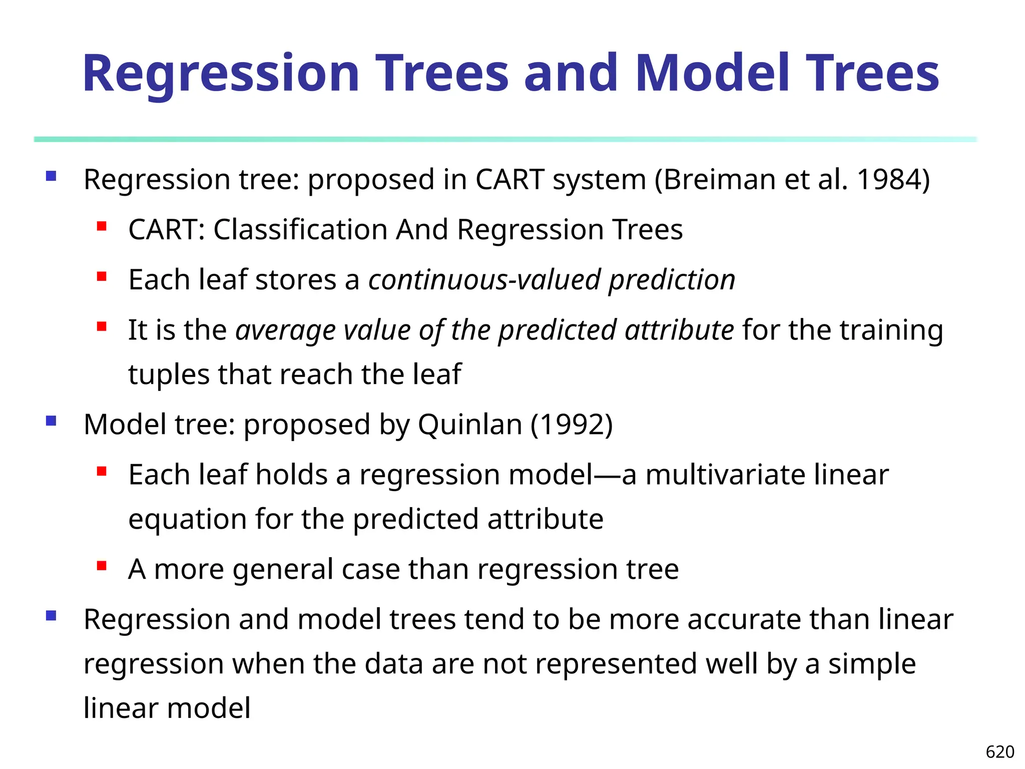 620
Regression Trees and Model Trees
 Regression tree: proposed in CART system (Breiman et al. 1984)
 CART: Classification And Regression Trees
 Each leaf stores a continuous-valued prediction
 It is the average value of the predicted attribute for the training
tuples that reach the leaf
 Model tree: proposed by Quinlan (1992)
 Each leaf holds a regression model—a multivariate linear
equation for the predicted attribute
 A more general case than regression tree
 Regression and model trees tend to be more accurate than linear
regression when the data are not represented well by a simple
linear model
 