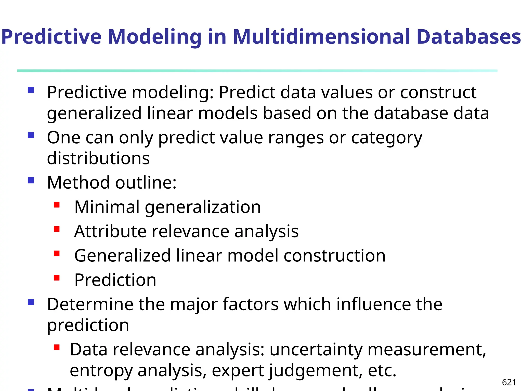 621
 Predictive modeling: Predict data values or construct
generalized linear models based on the database data
 One can only predict value ranges or category
distributions
 Method outline:
 Minimal generalization
 Attribute relevance analysis
 Generalized linear model construction
 Prediction
 Determine the major factors which influence the
prediction
 Data relevance analysis: uncertainty measurement,
entropy analysis, expert judgement, etc.
Predictive Modeling in Multidimensional Databases
 