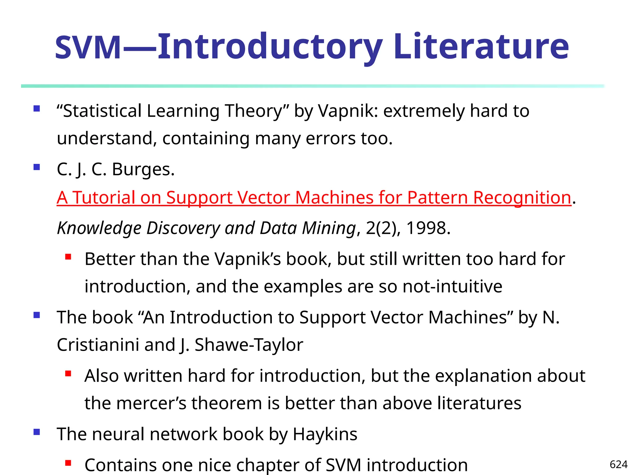 624
SVM—Introductory Literature
 “Statistical Learning Theory” by Vapnik: extremely hard to
understand, containing many errors too.
 C. J. C. Burges.
A Tutorial on Support Vector Machines for Pattern Recognition.
Knowledge Discovery and Data Mining, 2(2), 1998.
 Better than the Vapnik’s book, but still written too hard for
introduction, and the examples are so not-intuitive
 The book “An Introduction to Support Vector Machines” by N.
Cristianini and J. Shawe-Taylor
 Also written hard for introduction, but the explanation about
the mercer’s theorem is better than above literatures
 The neural network book by Haykins
 Contains one nice chapter of SVM introduction
 