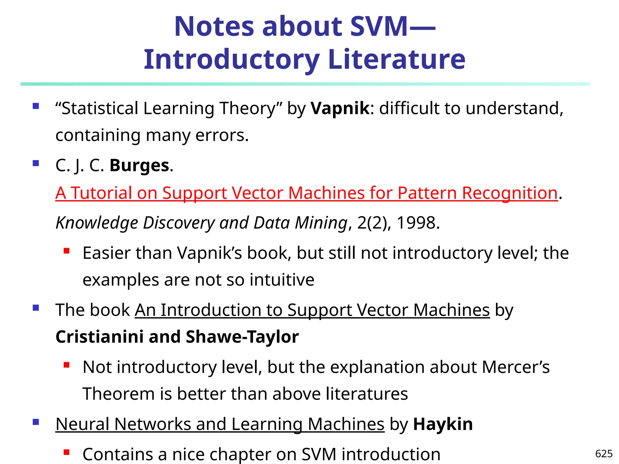 625
Notes about SVM—
Introductory Literature
 “Statistical Learning Theory” by Vapnik: difficult to understand,
containing many errors.
 C. J. C. Burges.
A Tutorial on Support Vector Machines for Pattern Recognition.
Knowledge Discovery and Data Mining, 2(2), 1998.
 Easier than Vapnik’s book, but still not introductory level; the
examples are not so intuitive
 The book An Introduction to Support Vector Machines by
Cristianini and Shawe-Taylor
 Not introductory level, but the explanation about Mercer’s
Theorem is better than above literatures
 Neural Networks and Learning Machines by Haykin
 Contains a nice chapter on SVM introduction
 