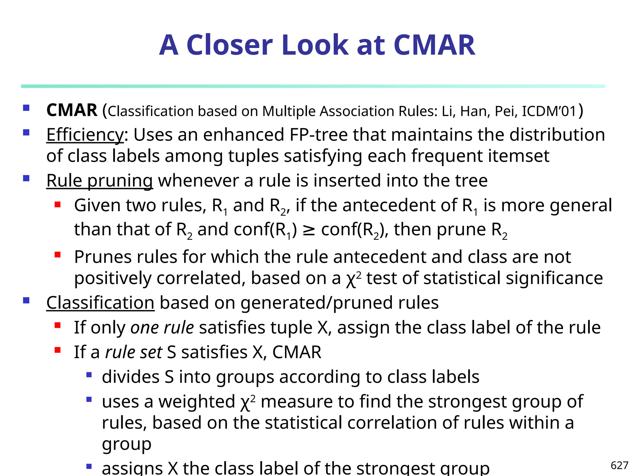 627
A Closer Look at CMAR
 CMAR (Classification based on Multiple Association Rules: Li, Han, Pei, ICDM’01)
 Efficiency: Uses an enhanced FP-tree that maintains the distribution
of class labels among tuples satisfying each frequent itemset
 Rule pruning whenever a rule is inserted into the tree
 Given two rules, R1 and R2, if the antecedent of R1 is more general
than that of R2 and conf(R1) conf(R
≥ 2), then prune R2
 Prunes rules for which the rule antecedent and class are not
positively correlated, based on a χ2
test of statistical significance
 Classification based on generated/pruned rules
 If only one rule satisfies tuple X, assign the class label of the rule
 If a rule set S satisfies X, CMAR

divides S into groups according to class labels

uses a weighted χ2
measure to find the strongest group of
rules, based on the statistical correlation of rules within a
group

assigns X the class label of the strongest group
 