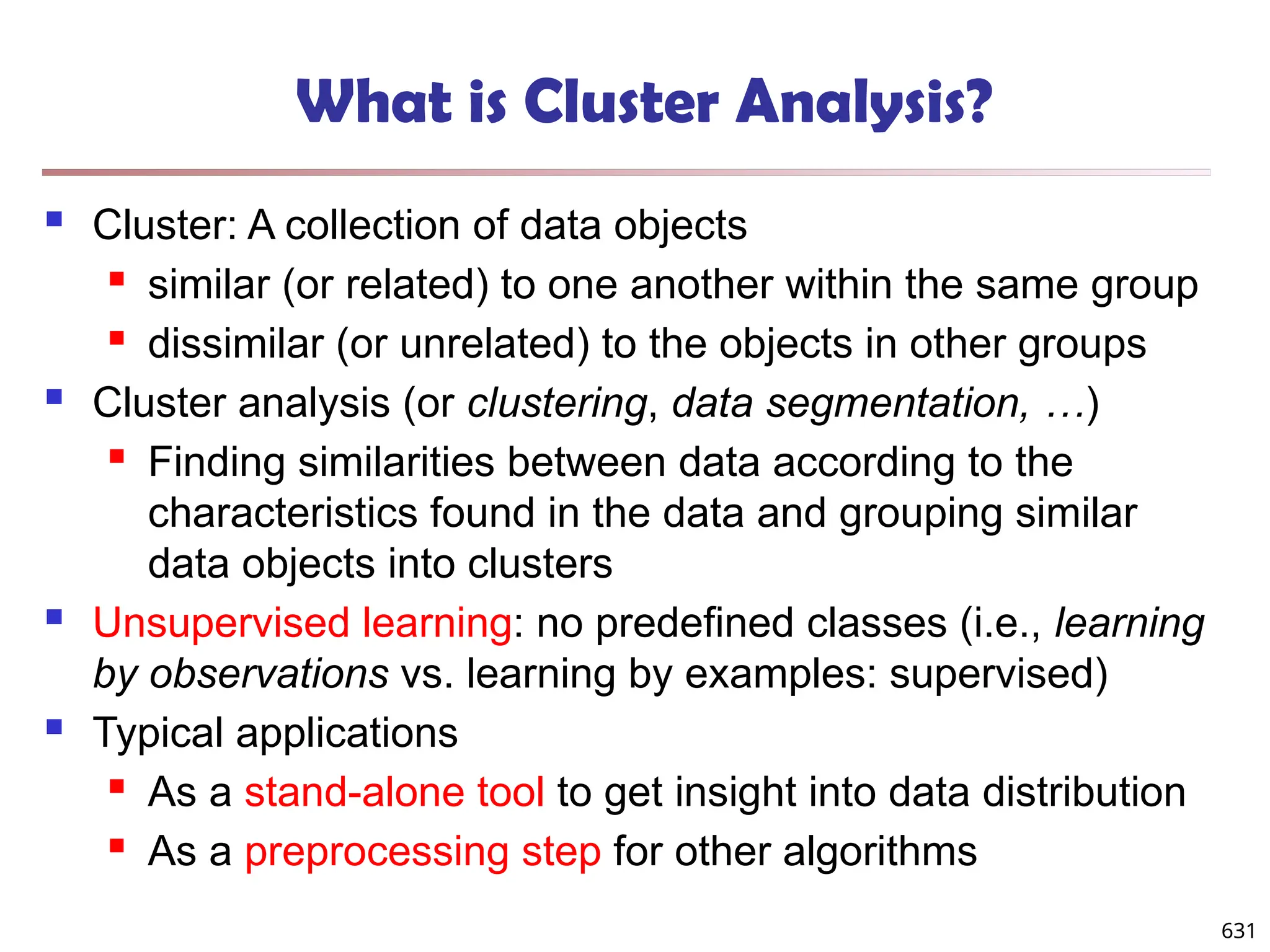 631
What is Cluster Analysis?
 Cluster: A collection of data objects
 similar (or related) to one another within the same group
 dissimilar (or unrelated) to the objects in other groups
 Cluster analysis (or clustering, data segmentation, …)
 Finding similarities between data according to the
characteristics found in the data and grouping similar
data objects into clusters
 Unsupervised learning: no predefined classes (i.e., learning
by observations vs. learning by examples: supervised)
 Typical applications
 As a stand-alone tool to get insight into data distribution
 As a preprocessing step for other algorithms
 