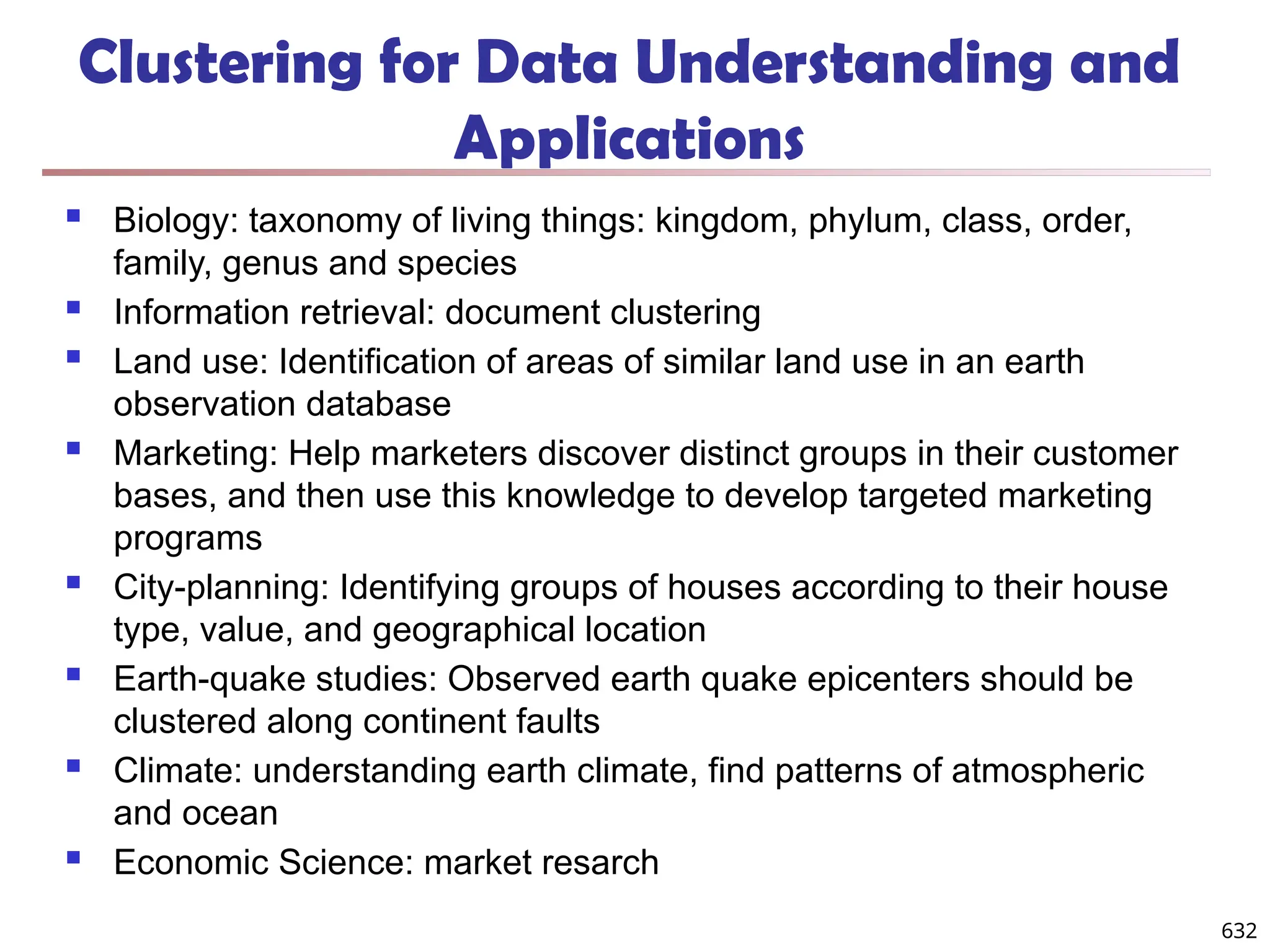632
Clustering for Data Understanding and
Applications
 Biology: taxonomy of living things: kingdom, phylum, class, order,
family, genus and species
 Information retrieval: document clustering
 Land use: Identification of areas of similar land use in an earth
observation database
 Marketing: Help marketers discover distinct groups in their customer
bases, and then use this knowledge to develop targeted marketing
programs
 City-planning: Identifying groups of houses according to their house
type, value, and geographical location
 Earth-quake studies: Observed earth quake epicenters should be
clustered along continent faults
 Climate: understanding earth climate, find patterns of atmospheric
and ocean
 Economic Science: market resarch
 