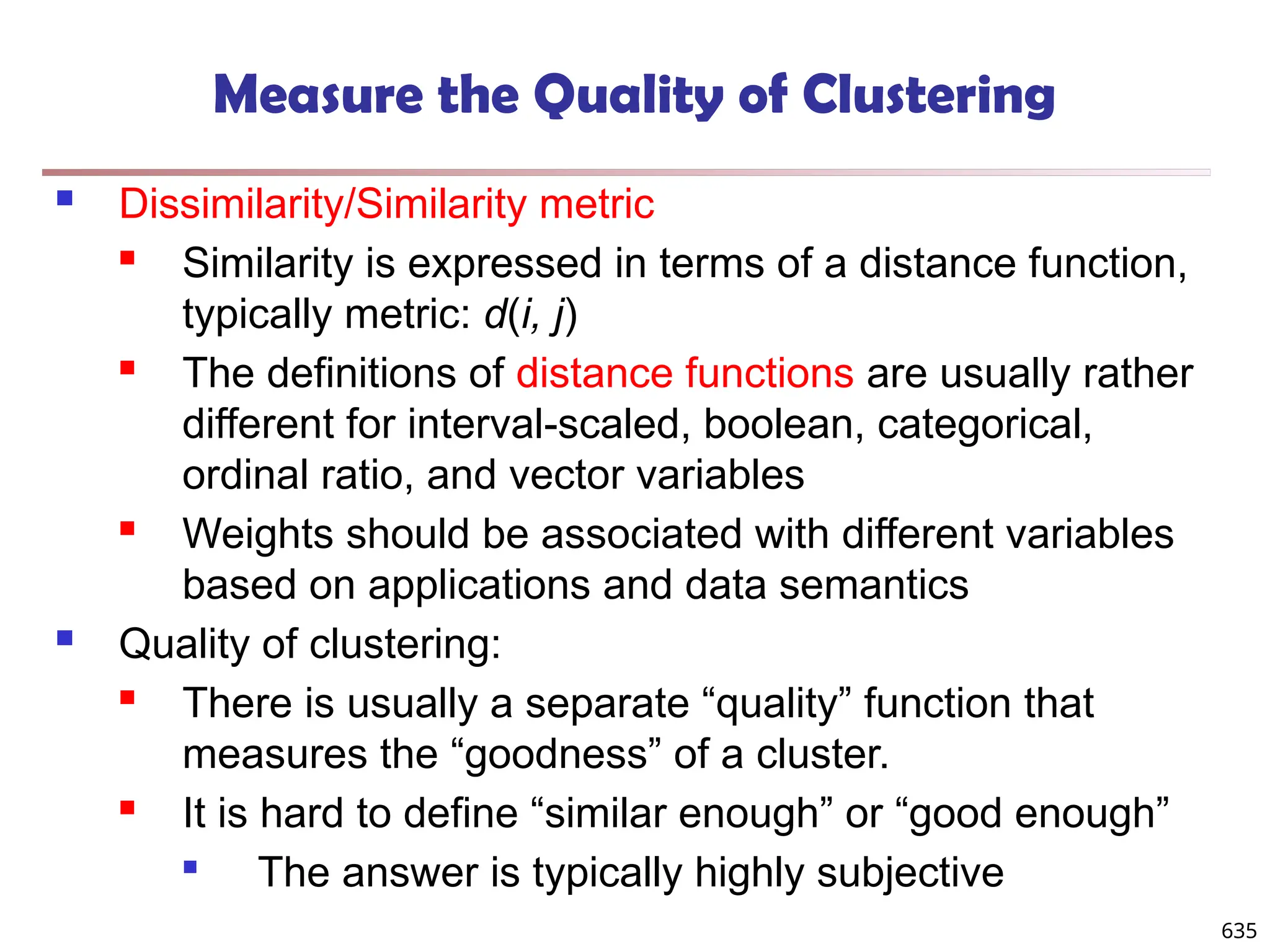 Measure the Quality of Clustering
 Dissimilarity/Similarity metric
 Similarity is expressed in terms of a distance function,
typically metric: d(i, j)
 The definitions of distance functions are usually rather
different for interval-scaled, boolean, categorical,
ordinal ratio, and vector variables
 Weights should be associated with different variables
based on applications and data semantics
 Quality of clustering:
 There is usually a separate “quality” function that
measures the “goodness” of a cluster.
 It is hard to define “similar enough” or “good enough”

The answer is typically highly subjective
635
 